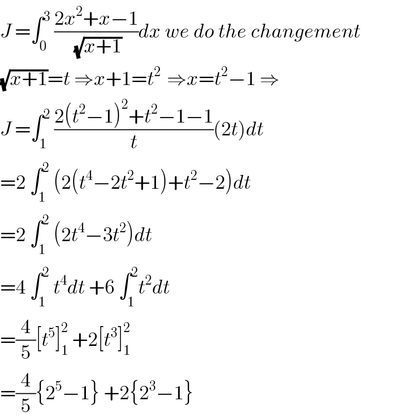 J =∫_0 ^3  ((2x^2 +x−1)/( (√(x+1))))dx we do the changement  (√(x+1))=t ⇒x+1=t^(2 )  ⇒x=t^2 −1 ⇒  J =∫_1 ^2  ((2(t^2 −1)^2 +t^2 −1−1)/t)(2t)dt  =2 ∫_1 ^2  (2(t^4 −2t^2 +1)+t^2 −2)dt  =2 ∫_1 ^2  (2t^4 −3t^2 )dt  =4 ∫_1 ^2  t^4 dt +6 ∫_1 ^2 t^2 dt  =(4/5)[t^5 ]_1 ^2  +2[t^3 ]_1 ^2   =(4/5){2^5 −1} +2{2^3 −1}  