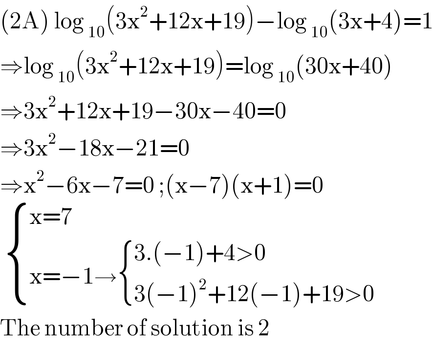 (2A) log _(10) (3x^2 +12x+19)−log _(10) (3x+4)=1  ⇒log _(10) (3x^2 +12x+19)=log _(10) (30x+40)  ⇒3x^2 +12x+19−30x−40=0  ⇒3x^2 −18x−21=0  ⇒x^2 −6x−7=0 ;(x−7)(x+1)=0    { ((x=7)),((x=−1→ { ((3.(−1)+4>0)),((3(−1)^2 +12(−1)+19>0)) :})) :}  The number of solution is 2   