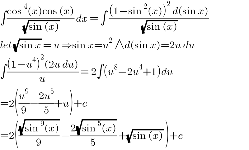 ∫((cos^4 (x)cos (x))/( (√(sin (x))))) dx = ∫ (((1−sin^2 (x))^2  d(sin x))/( (√(sin (x)))))  let (√(sin x)) = u ⇒sin x=u^2  ∧d(sin x)=2u du  ∫(((1−u^4 )^2 (2u du))/u) = 2∫(u^8 −2u^4 +1)du  =2((u^9 /9)−((2u^5 )/5)+u)+c  =2(((√(sin^9 (x)))/9) −((2(√(sin^5 (x))))/5) +(√(sin (x))) )+c  