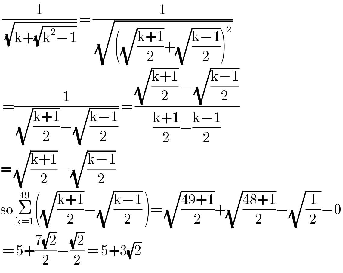  (1/( (√(k+(√(k^2 −1)))))) = (1/( (√(((√((k+1)/2))+(√((k−1)/2)))^2 ))))   =(1/( (√((k+1)/2))−(√((k−1)/2)))) = (((√((k+1)/2)) −(√((k−1)/2)))/(((k+1)/2)−((k−1)/2)))  = (√((k+1)/2))−(√((k−1)/2))  so Σ_(k=1) ^(49) ((√((k+1)/2))−(√((k−1)/2)) )= (√((49+1)/2))+(√((48+1)/2))−(√(1/2))−0   = 5+((7(√2))/2)−((√2)/2) = 5+3(√2)   