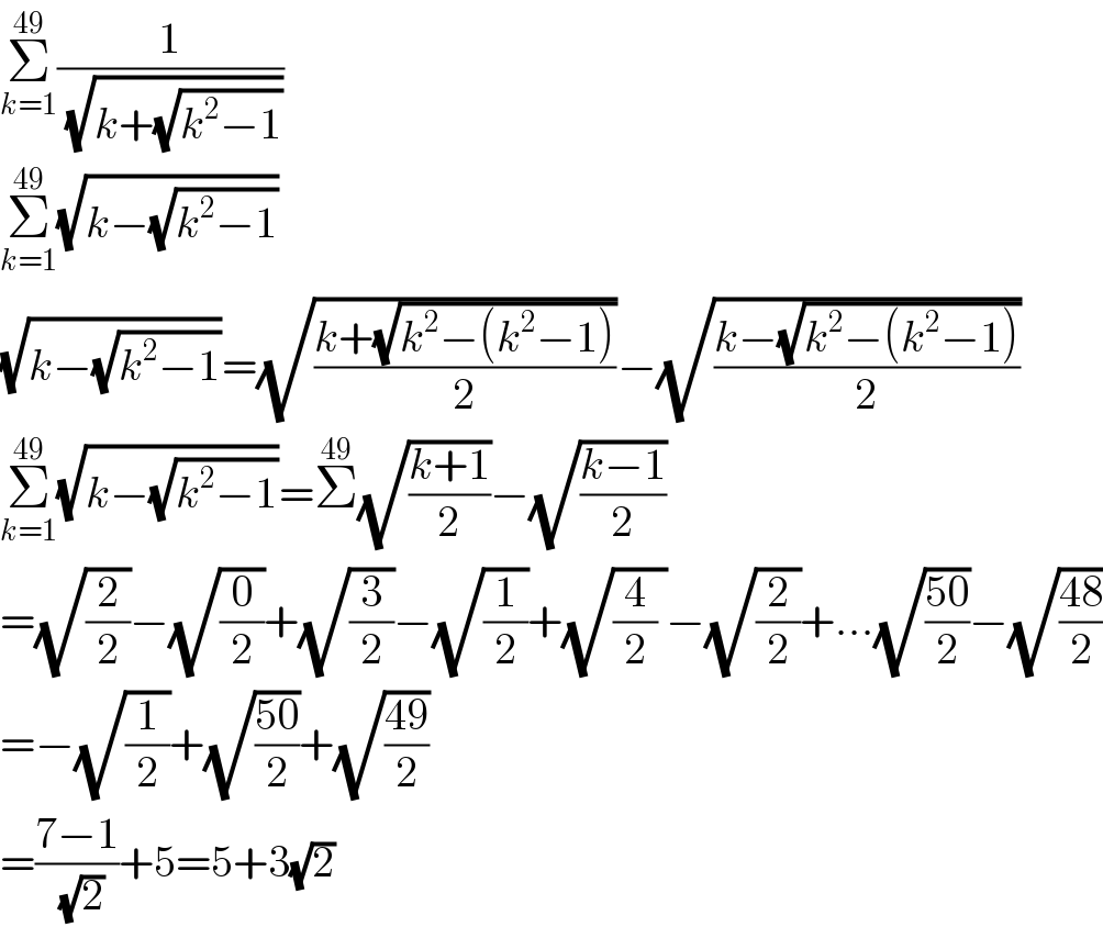 Σ_(k=1) ^(49) (1/( (√(k+(√(k^2 −1))))))  Σ_(k=1) ^(49) (√(k−(√(k^2 −1))))  (√(k−(√(k^2 −1))))=(√((k+(√(k^2 −(k^2 −1))))/2))−(√((k−(√(k^2 −(k^2 −1))))/2))  Σ_(k=1) ^(49) (√(k−(√(k^2 −1))))=Σ^(49) (√((k+1)/2))−(√((k−1)/2))  =(√(2/2))−(√(0/2))+(√(3/2))−(√(1/2))+(√((4/2) ))−(√(2/2))+...(√((50)/2))−(√((48)/2))  =−(√(1/2))+(√((50)/2))+(√((49)/2))  =((7−1)/( (√2)))+5=5+3(√2)  