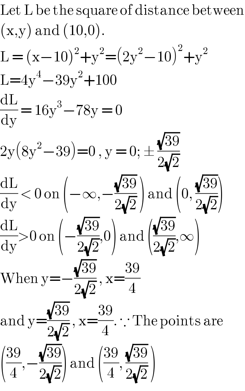 Let L be the square of distance between  (x,y) and (10,0).  L = (x−10)^2 +y^2 =(2y^2 −10)^2 +y^2   L=4y^4 −39y^2 +100  (dL/dy) = 16y^3 −78y = 0   2y(8y^2 −39)=0 , y = 0; ± ((√(39))/(2(√2)))  (dL/dy) < 0 on (−∞,−((√(39))/(2(√2))) ) and (0, ((√(39))/(2(√2))))  (dL/dy)>0 on (−((√(39))/(2(√2))),0) and (((√(39))/(2(√2))),∞)  When y=−((√(39))/(2(√2))) , x=((39)/4)  and y=((√(39))/(2(√2))) , x=((39)/4). ∵ The points are  (((39)/4),−((√(39))/(2(√2)))) and (((39)/4), ((√(39))/(2(√2))) )  