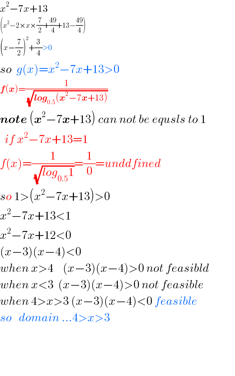 x^2 −7x+13  (x^2 −2×x×(7/2)+((49)/4)+13−((49)/4))  (x−(7/2))^2 +(3/4)>0  so  g(x)=x^2 −7x+13>0  f(x)=(1/( (√(log_(0.5) (x^2 −7x+13)))))  note (x^2 −7x+13) can not be equsls to 1    if x^2 −7x+13=1  f(x)=(1/( (√(log_(0.5) 1))))=(1/0)=unddfined  so 1>(x^2 −7x+13)>0  x^2 −7x+13<1  x^2 −7x+12<0  (x−3)(x−4)<0  when x>4    (x−3)(x−4)>0 not feasibld  when x<3  (x−3)(x−4)>0 not feasible  when 4>x>3 (x−3)(x−4)<0 feasible  so   domain ...4>x>3        