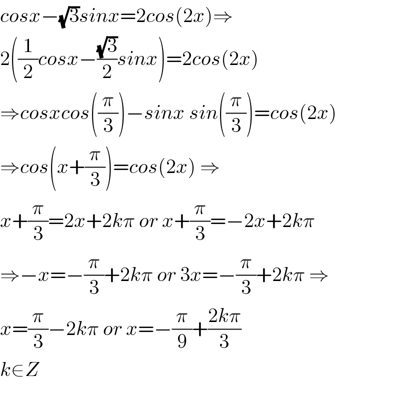 cosx−(√3)sinx=2cos(2x)⇒  2((1/2)cosx−((√3)/2)sinx)=2cos(2x)  ⇒cosxcos((π/3))−sinx sin((π/3))=cos(2x)  ⇒cos(x+(π/3))=cos(2x) ⇒  x+(π/3)=2x+2kπ or x+(π/3)=−2x+2kπ  ⇒−x=−(π/3)+2kπ or 3x=−(π/3)+2kπ ⇒  x=(π/3)−2kπ or x=−(π/9)+((2kπ)/3)  k∈Z    