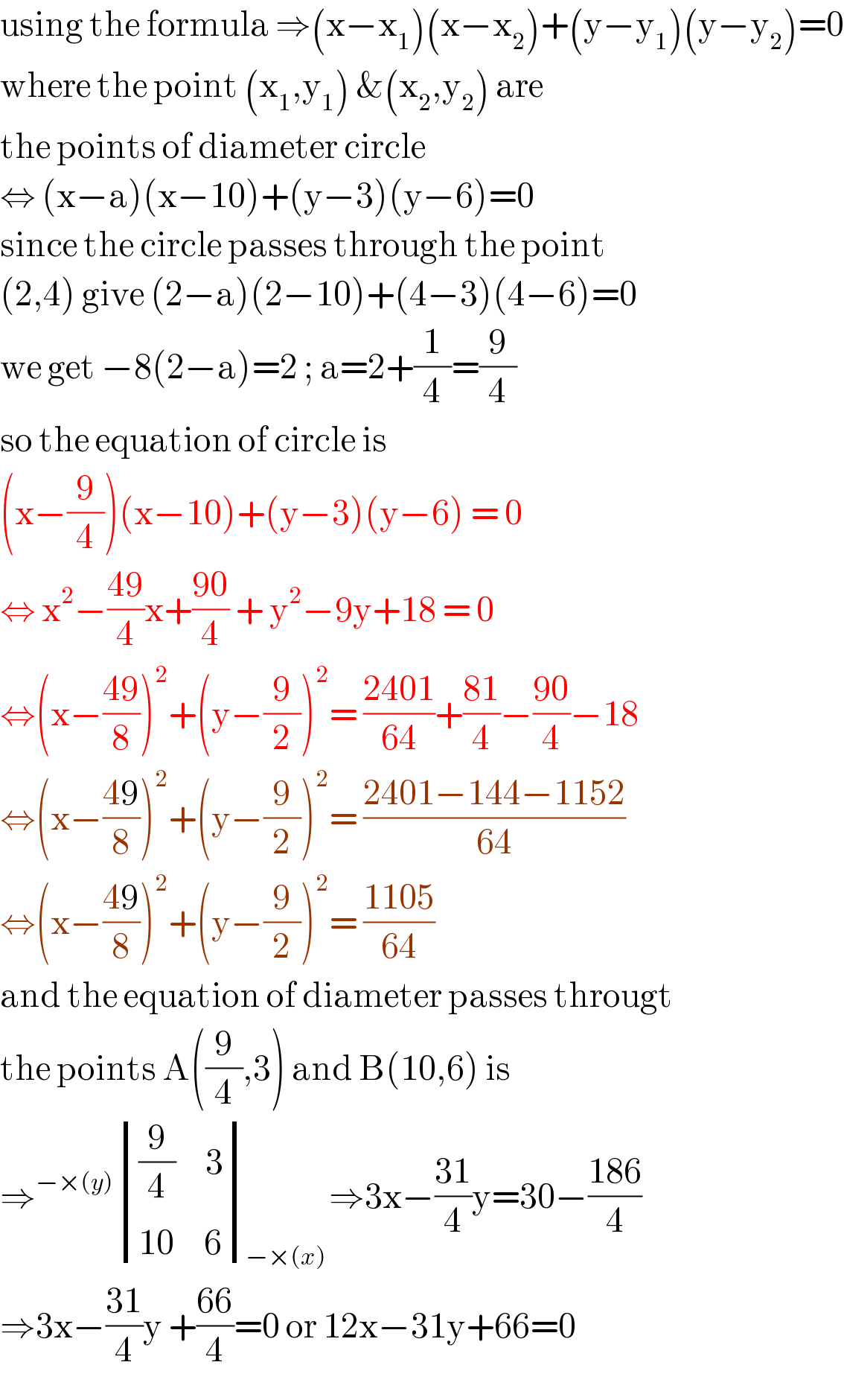 using the formula ⇒(x−x_1 )(x−x_2 )+(y−y_1 )(y−y_2 )=0  where the point (x_1 ,y_1 ) &(x_2 ,y_2 ) are   the points of diameter circle  ⇔ (x−a)(x−10)+(y−3)(y−6)=0  since the circle passes through the point  (2,4) give (2−a)(2−10)+(4−3)(4−6)=0  we get −8(2−a)=2 ; a=2+(1/4)=(9/4)  so the equation of circle is   (x−(9/4))(x−10)+(y−3)(y−6) = 0  ⇔ x^2 −((49)/4)x+((90)/4) + y^2 −9y+18 = 0  ⇔(x−((49)/8))^2 +(y−(9/2))^2 = ((2401)/(64))+((81)/4)−((90)/4)−18  ⇔(x−((49)/8))^2 +(y−(9/2))^2 = ((2401−144−1152)/(64))  ⇔(x−((49)/8))^2 +(y−(9/2))^2 = ((1105)/(64))  and the equation of diameter passes througt  the points A((9/4),3) and B(10,6) is   ⇒^(−×(y))  determinant ((((9/4)     3)),((10     6)))_(−×(x)) ⇒3x−((31)/4)y=30−((186)/4)  ⇒3x−((31)/4)y +((66)/4)=0 or 12x−31y+66=0  