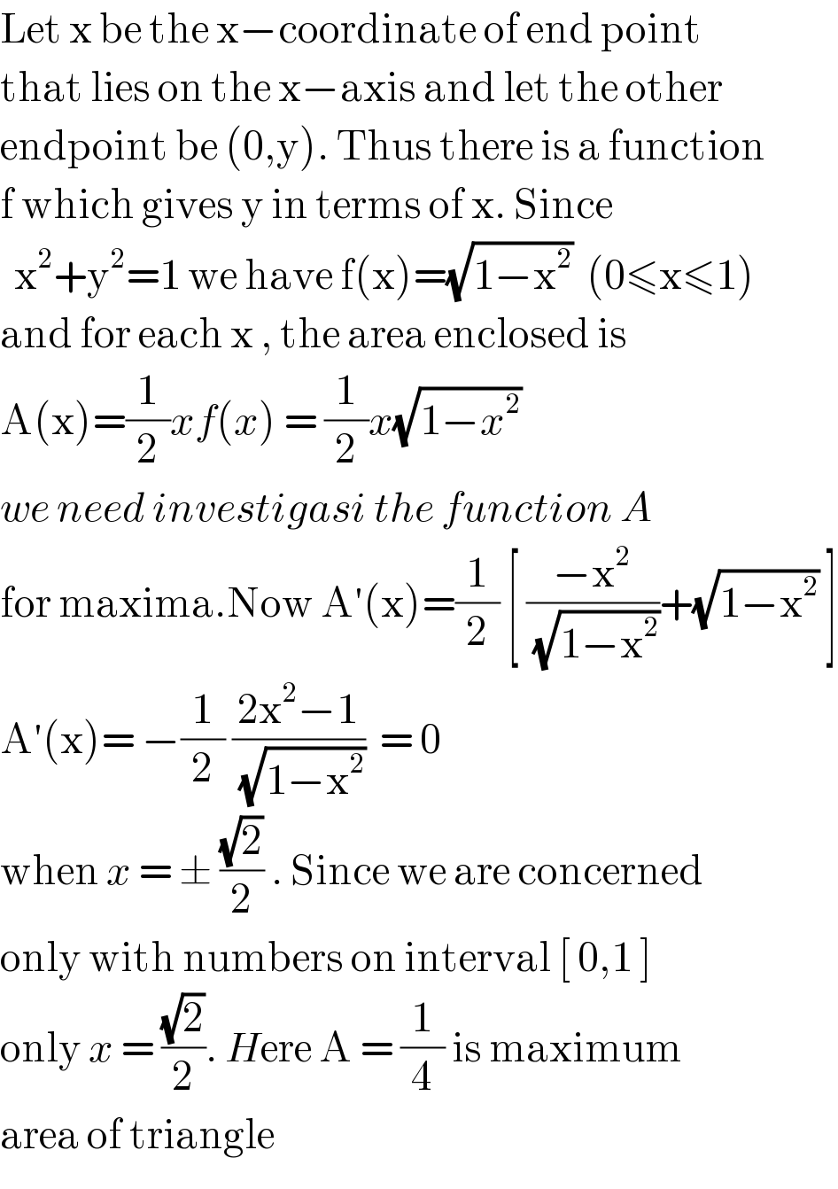 Let x be the x−coordinate of end point   that lies on the x−axis and let the other  endpoint be (0,y). Thus there is a function  f which gives y in terms of x. Since    x^2 +y^2 =1 we have f(x)=(√(1−x^2 ))  (0≤x≤1)  and for each x , the area enclosed is   A(x)=(1/2)xf(x) = (1/2)x(√(1−x^2 ))  we need investigasi the function A  for maxima.Now A′(x)=(1/2) [ ((−x^2 )/( (√(1−x^2 ))))+(√(1−x^2 )) ]  A′(x)= −(1/2) ((2x^2 −1)/( (√(1−x^2 ))))  = 0  when x = ± ((√2)/2) . Since we are concerned  only with numbers on interval [ 0,1 ]  only x = ((√2)/2). Here A = (1/4) is maximum  area of triangle  