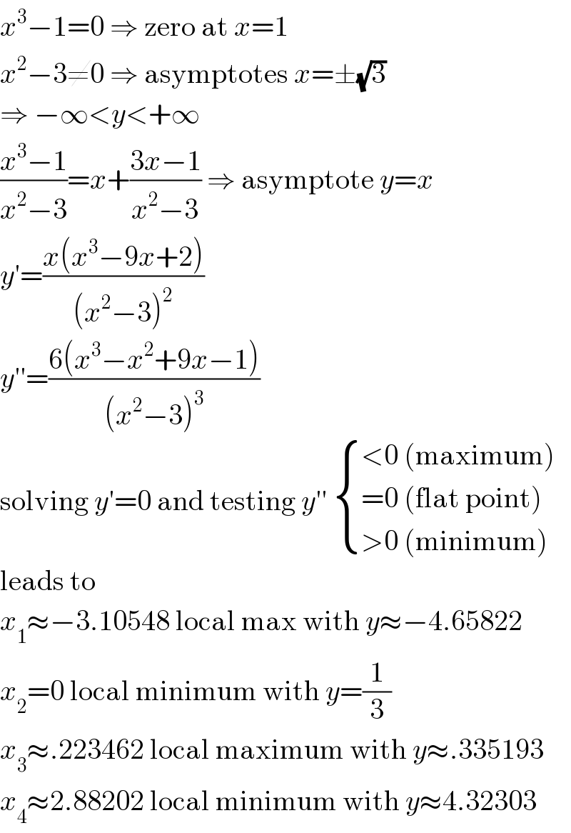 x^3 −1=0 ⇒ zero at x=1  x^2 −3≠0 ⇒ asymptotes x=±(√3)  ⇒ −∞<y<+∞  ((x^3 −1)/(x^2 −3))=x+((3x−1)/(x^2 −3)) ⇒ asymptote y=x  y′=((x(x^3 −9x+2))/((x^2 −3)^2 ))  y′′=((6(x^3 −x^2 +9x−1))/((x^2 −3)^3 ))  solving y′=0 and testing y′′  { ((<0 (maximum))),((=0 (flat point))),((>0 (minimum))) :}  leads to  x_1 ≈−3.10548 local max with y≈−4.65822  x_2 =0 local minimum with y=(1/3)  x_3 ≈.223462 local maximum with y≈.335193  x_4 ≈2.88202 local minimum with y≈4.32303  