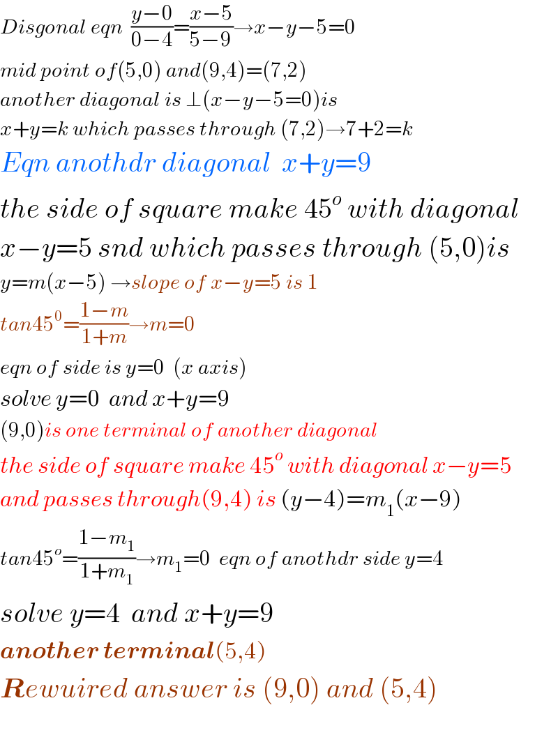 Disgonal eqn  ((y−0)/(0−4))=((x−5)/(5−9))→x−y−5=0  mid point of(5,0) and(9,4)=(7,2)  another diagonal is ⊥(x−y−5=0)is  x+y=k which passes through (7,2)→7+2=k  Eqn anothdr diagonal  x+y=9  the side of square make 45^o  with diagonal  x−y=5 snd which passes through (5,0)is  y=m(x−5) →slope of x−y=5 is 1  tan45^0 =((1−m)/(1+m))→m=0   eqn of side is y=0  (x axis)  solve y=0  and x+y=9  (9,0)is one terminal of another diagonal  the side of square make 45^o  with diagonal x−y=5  and passes through(9,4) is (y−4)=m_1 (x−9)  tan45^o =((1−m_1 )/(1+m_1 ))→m_1 =0  eqn of anothdr side y=4  solve y=4  and x+y=9    another terminal(5,4)  Rewuired answer is (9,0) and (5,4)    