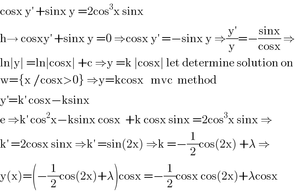 cosx y^′  +sinx y =2cos^3 x sinx  h→ cosxy^′  +sinx y =0 ⇒cosx y^′  =−sinx y ⇒(y^′ /y)=−((sinx)/(cosx)) ⇒  ln∣y∣ =ln∣cosx∣ +c ⇒y =k ∣cosx∣ let determine solution on  w={x /cosx>0} ⇒y=kcosx   mvc  method  y^′ =k^′  cosx−ksinx  e ⇒k^′  cos^2 x−ksinx cosx  +k cosx sinx =2cos^3 x sinx ⇒  k^′  =2cosx sinx ⇒k^′  =sin(2x) ⇒k =−(1/2)cos(2x) +λ ⇒  y(x)=(−(1/2)cos(2x)+λ)cosx =−(1/2)cosx cos(2x)+λcosx  