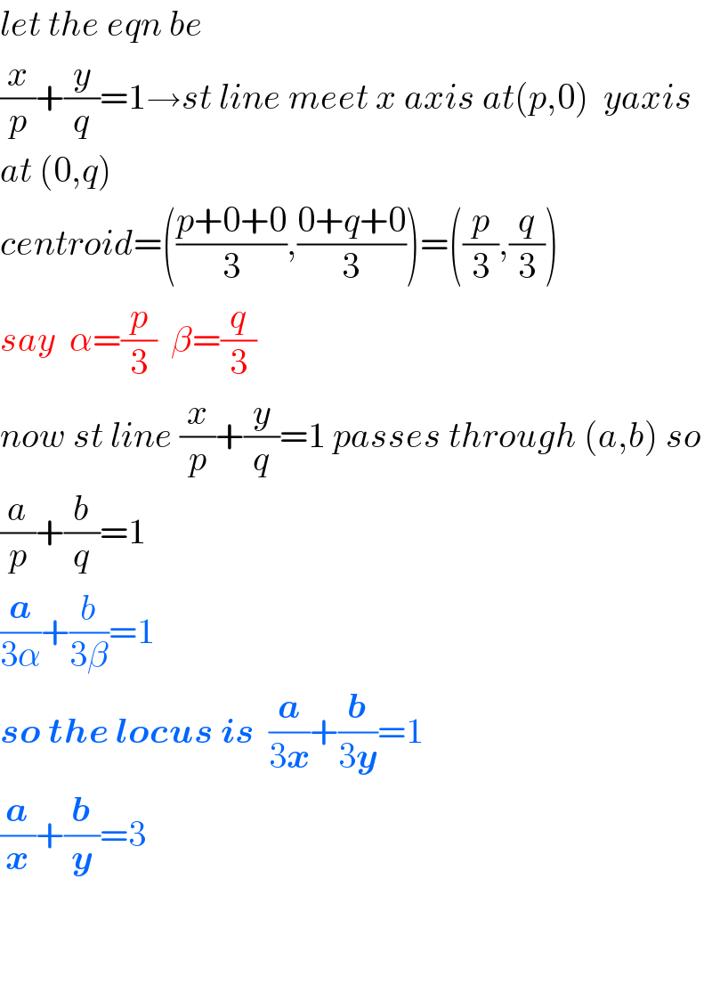 let the eqn be  (x/p)+(y/q)=1→st line meet x axis at(p,0)  yaxis  at (0,q)  centroid=(((p+0+0)/3),((0+q+0)/3))=((p/3),(q/3))  say  α=(p/3)  β=(q/3)  now st line (x/p)+(y/q)=1 passes through (a,b) so  (a/p)+(b/q)=1  (a/(3α))+(b/(3β))=1  so the locus is  (a/(3x))+(b/(3y))=1  (a/x)+(b/y)=3      