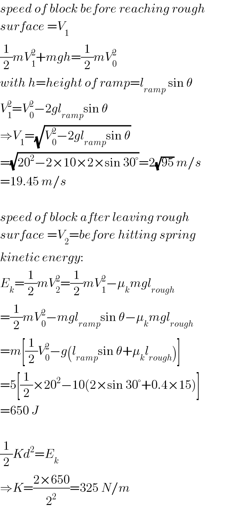speed of block before reaching rough  surface =V_1   (1/2)mV_1 ^2 +mgh=(1/2)mV_0 ^2   with h=height of ramp=l_(ramp)  sin θ  V_1 ^2 =V_0 ^2 −2gl_(ramp) sin θ  ⇒V_1 =(√(V_0 ^2 −2gl_(ramp) sin θ))  =(√(20^2 −2×10×2×sin 30°))=2(√(95)) m/s  =19.45 m/s    speed of block after leaving rough  surface =V_2 =before hitting spring  kinetic energy:  E_k =(1/2)mV_2 ^2 =(1/2)mV_1 ^2 −μ_k mgl_(rough)   =(1/2)mV_0 ^2 −mgl_(ramp) sin θ−μ_k mgl_(rough)   =m[(1/2)V_0 ^2 −g(l_(ramp) sin θ+μ_k l_(rough) )]  =5[(1/2)×20^2 −10(2×sin 30°+0.4×15)]  =650 J    (1/2)Kd^2 =E_k   ⇒K=((2×650)/2^2 )=325 N/m  