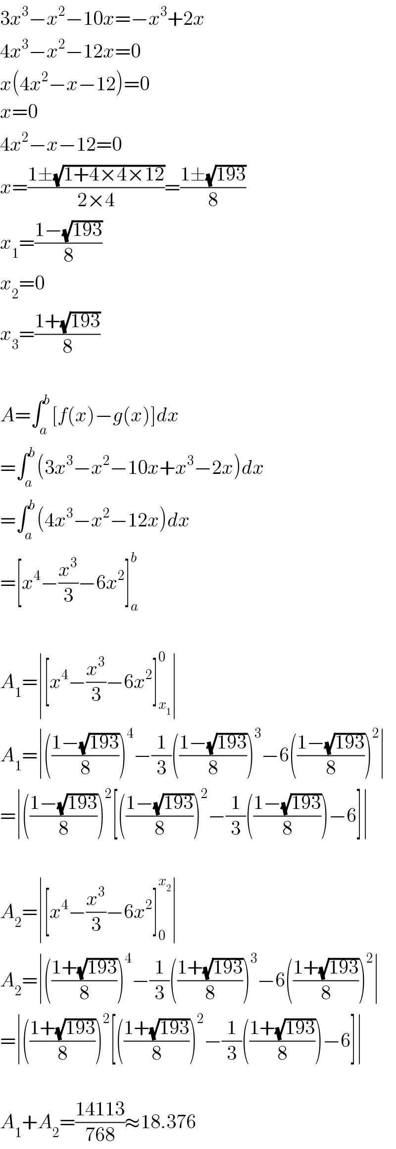 3x^3 −x^2 −10x=−x^3 +2x  4x^3 −x^2 −12x=0  x(4x^2 −x−12)=0  x=0  4x^2 −x−12=0  x=((1±(√(1+4×4×12)))/(2×4))=((1±(√(193)))/8)  x_1 =((1−(√(193)))/8)  x_2 =0  x_3 =((1+(√(193)))/8)    A=∫_a ^b [f(x)−g(x)]dx  =∫_a ^b (3x^3 −x^2 −10x+x^3 −2x)dx  =∫_a ^b (4x^3 −x^2 −12x)dx  =[x^4 −(x^3 /3)−6x^2 ]_a ^b     A_1 =∣[x^4 −(x^3 /3)−6x^2 ]_x_1  ^0 ∣  A_1 =∣(((1−(√(193)))/8))^4 −(1/3)(((1−(√(193)))/8))^3 −6(((1−(√(193)))/8))^2 ∣  =∣(((1−(√(193)))/8))^2 [(((1−(√(193)))/8))^2 −(1/3)(((1−(√(193)))/8))−6]∣    A_2 =∣[x^4 −(x^3 /3)−6x^2 ]_0 ^x_2  ∣  A_2 =∣(((1+(√(193)))/8))^4 −(1/3)(((1+(√(193)))/8))^3 −6(((1+(√(193)))/8))^2 ∣  =∣(((1+(√(193)))/8))^2 [(((1+(√(193)))/8))^2 −(1/3)(((1+(√(193)))/8))−6]∣    A_1 +A_2 =((14113)/(768))≈18.376  