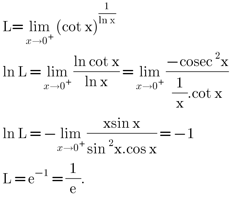 L= lim_(x→0^+ )  (cot x)^(1/(ln x))    ln L = lim_(x→0^+ )  ((ln cot x)/(ln x)) = lim_(x→0^+ )  ((−cosec^2 x)/((1/x).cot x))   ln L = −lim_(x→0^+ )  ((xsin x)/(sin^2 x.cos x)) = −1   L = e^(−1)  = (1/e).  