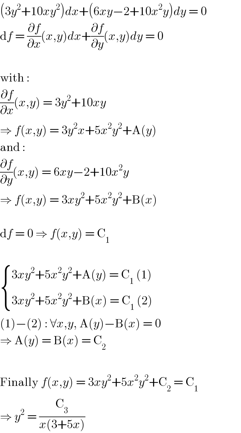 (3y^2 +10xy^2 )dx+(6xy−2+10x^2 y)dy = 0  df = (∂f/∂x)(x,y)dx+(∂f/∂y)(x,y)dy = 0    with :  (∂f/∂x)(x,y) = 3y^2 +10xy  ⇒ f(x,y) = 3y^2 x+5x^2 y^2 +A(y)  and :  (∂f/∂y)(x,y) = 6xy−2+10x^2 y  ⇒ f(x,y) = 3xy^2 +5x^2 y^2 +B(x)    df = 0 ⇒ f(x,y) = C_1      { ((3xy^2 +5x^2 y^2 +A(y) = C_1  (1))),((3xy^2 +5x^2 y^2 +B(x) = C_1  (2))) :}  (1)−(2) : ∀x,y, A(y)−B(x) = 0  ⇒ A(y) = B(x) = C_2     Finally f(x,y) = 3xy^2 +5x^2 y^2 +C_2  = C_1   ⇒ y^2  = (C_3 /(x(3+5x)))  