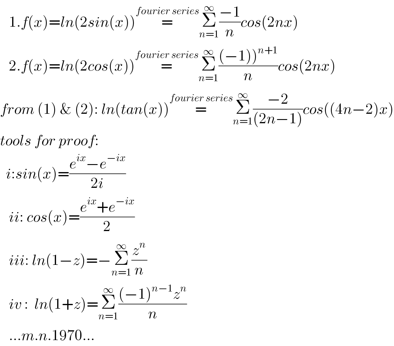    1.f(x)=ln(2sin(x))=^(fourier series) Σ_(n=1) ^∞ ((−1)/n)cos(2nx)     2.f(x)=ln(2cos(x))=^(fourier series) Σ_(n=1) ^∞ (((−1))^(n+1) )/n)cos(2nx)  from (1) & (2): ln(tan(x))=^(fourier series) Σ_(n=1) ^∞ ((−2)/((2n−1)))cos((4n−2)x)  tools for proof:    i:sin(x)=((e^(ix) −e^(−ix) )/(2i))      ii: cos(x)=((e^(ix) +e^(−ix) )/2)     iii: ln(1−z)=−Σ_(n=1) ^∞ (z^n /n)     iv :  ln(1+z)=Σ_(n=1) ^∞ (((−1)^(n−1) z^n )/n)     ...m.n.1970...  