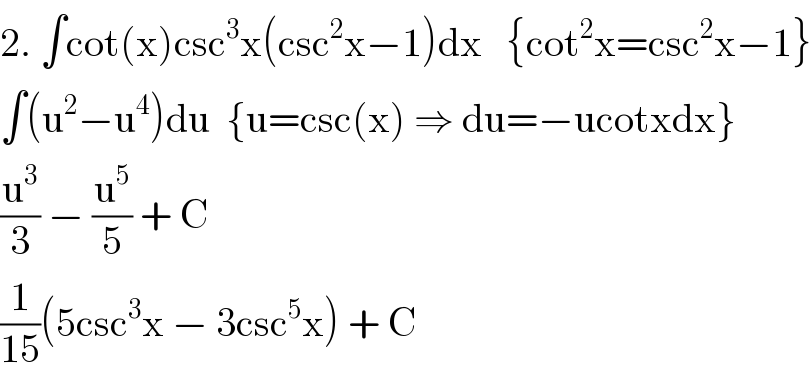 2. ∫cot(x)csc^3 x(csc^2 x−1)dx   {cot^2 x=csc^2 x−1}  ∫(u^2 −u^4 )du  {u=csc(x) ⇒ du=−ucotxdx}  (u^3 /3) − (u^5 /5) + C  (1/(15))(5csc^3 x − 3csc^5 x) + C  