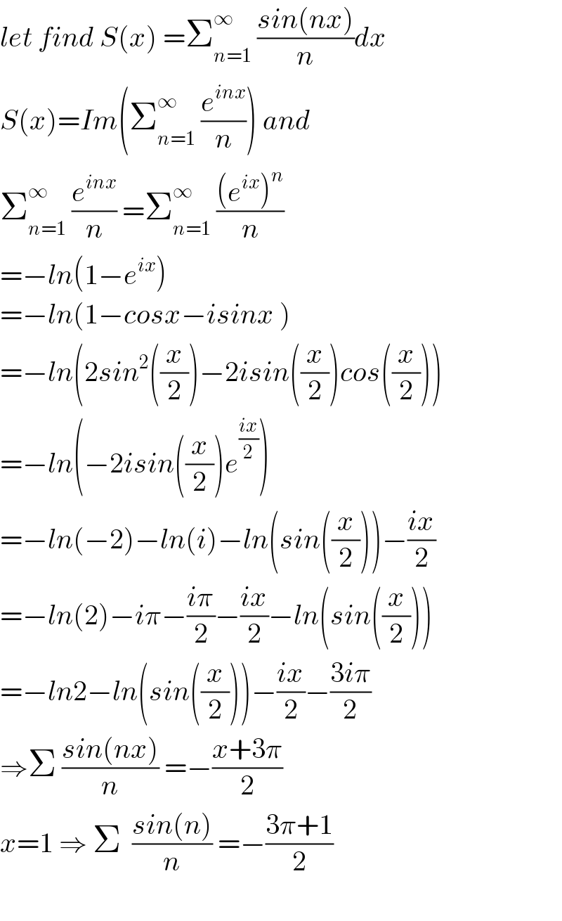 let find S(x) =Σ_(n=1) ^(∞ )  ((sin(nx))/n)dx  S(x)=Im(Σ_(n=1) ^∞  (e^(inx) /n)) and  Σ_(n=1) ^(∞ )  (e^(inx) /n) =Σ_(n=1) ^(∞ )  (((e^(ix) )^n )/n)  =−ln(1−e^(ix) )  =−ln(1−cosx−isinx )  =−ln(2sin^2 ((x/2))−2isin((x/2))cos((x/2)))  =−ln(−2isin((x/2))e^((ix)/2) )  =−ln(−2)−ln(i)−ln(sin((x/2)))−((ix)/2)  =−ln(2)−iπ−((iπ)/2)−((ix)/2)−ln(sin((x/2)))  =−ln2−ln(sin((x/2)))−((ix)/2)−((3iπ)/2)  ⇒Σ ((sin(nx))/n) =−((x+3π)/2)  x=1 ⇒ Σ  ((sin(n))/n) =−((3π+1)/2)    