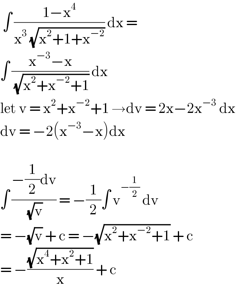  ∫ ((1−x^4 )/(x^3  (√(x^2 +1+x^(−2) )))) dx =  ∫ ((x^(−3) −x)/( (√(x^2 +x^(−2) +1)))) dx   let v = x^2 +x^(−2) +1 →dv = 2x−2x^(−3)  dx  dv = −2(x^(−3) −x)dx     ∫ ((−(1/2)dv)/( (√v))) = −(1/2)∫ v^(−(1/2))  dv  = −(√v) + c = −(√(x^2 +x^(−2) +1)) + c  = −((√(x^4 +x^2 +1))/x) + c  