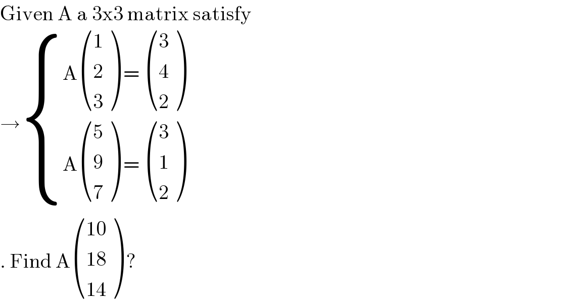 Given A a 3x3 matrix satisfy   → { ((A ((1),(2),(3) ) =  ((3),(4),(2) ))),((A ((5),(9),(7) ) =  ((3),(1),(2) ))) :}  . Find A (((10)),((18)),((14)) ) ?   