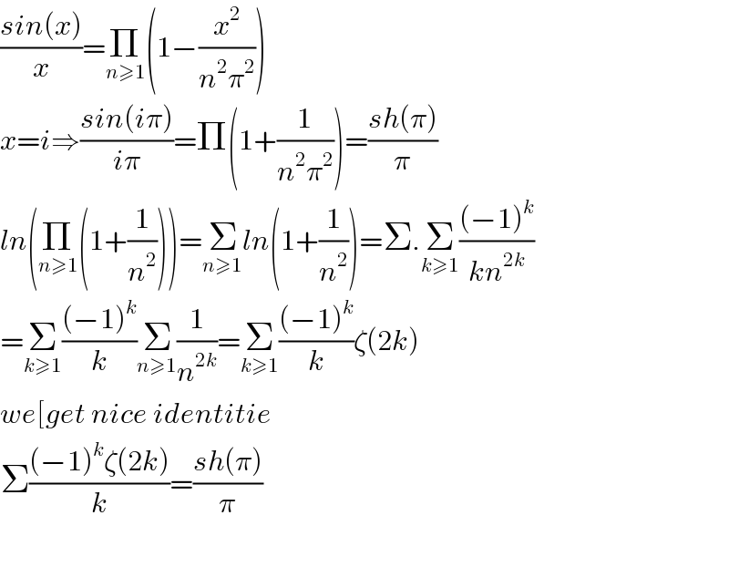 ((sin(x))/x)=Π_(n≥1) (1−(x^2 /(n^2 π^2 )))  x=i⇒((sin(iπ))/(iπ))=Π(1+(1/(n^2 π^2 )))=((sh(π))/π)  ln(Π_(n≥1) (1+(1/n^2 )))=Σ_(n≥1) ln(1+(1/n^2 ))=Σ.Σ_(k≥1) (((−1)^k )/(kn^(2k) ))  =Σ_(k≥1) (((−1)^k )/k)Σ_(n≥1) (1/n^(2k) )=Σ_(k≥1) (((−1)^k )/k)ζ(2k)  we[get nice identitie  Σ(((−1)^k ζ(2k))/k)=((sh(π))/π)    