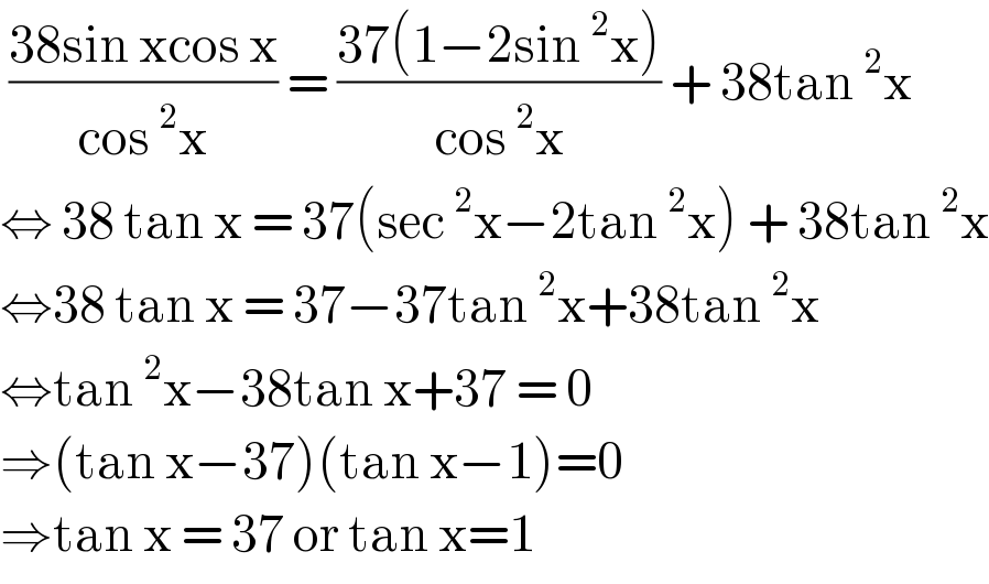  ((38sin xcos x)/(cos^2 x)) = ((37(1−2sin^2 x))/(cos^2 x)) + 38tan^2 x  ⇔ 38 tan x = 37(sec^2 x−2tan^2 x) + 38tan^2 x  ⇔38 tan x = 37−37tan^2 x+38tan^2 x   ⇔tan^2 x−38tan x+37 = 0  ⇒(tan x−37)(tan x−1)=0  ⇒tan x = 37 or tan x=1  