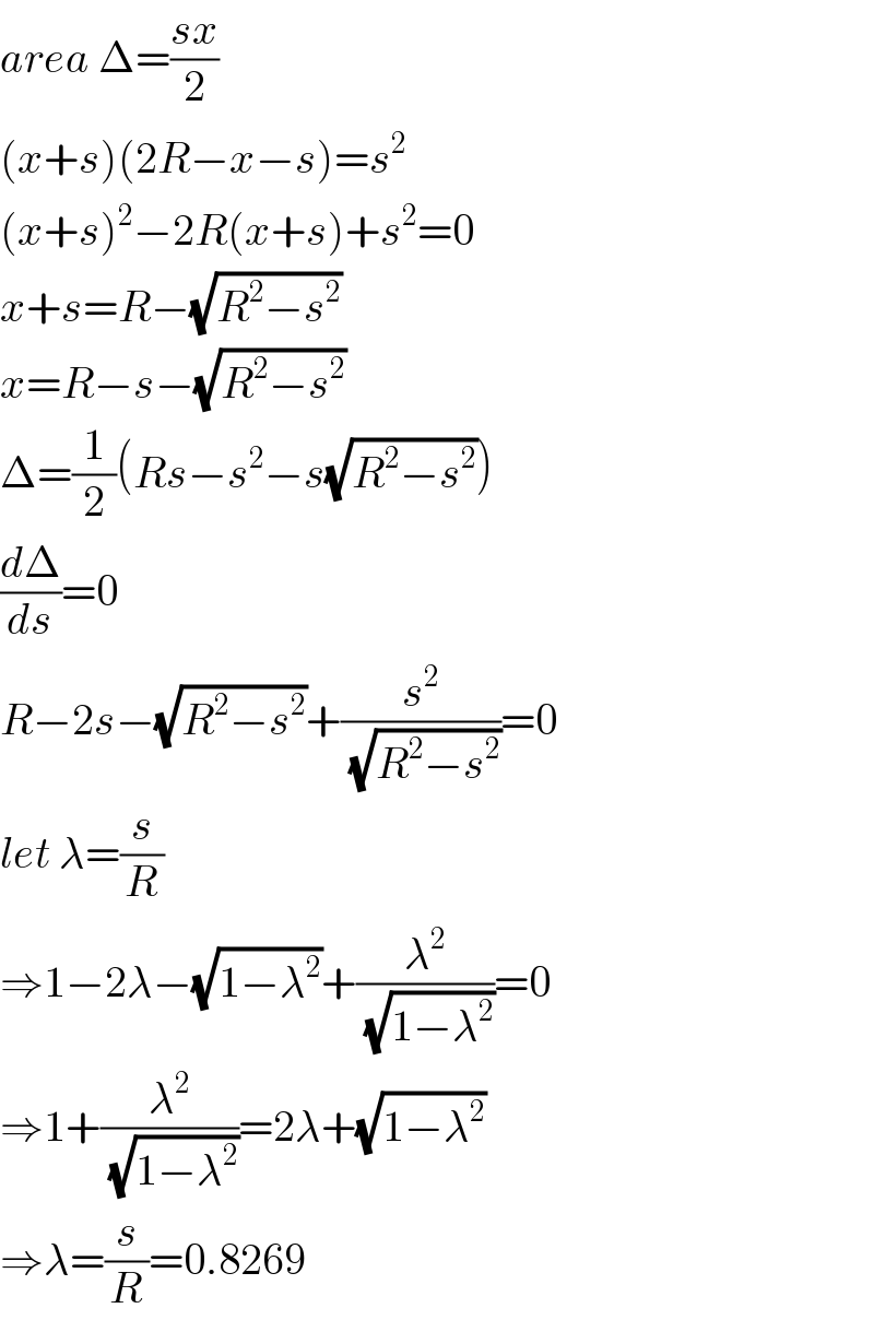 area Δ=((sx)/2)  (x+s)(2R−x−s)=s^2   (x+s)^2 −2R(x+s)+s^2 =0  x+s=R−(√(R^2 −s^2 ))  x=R−s−(√(R^2 −s^2 ))  Δ=(1/2)(Rs−s^2 −s(√(R^2 −s^2 )))  (dΔ/ds)=0  R−2s−(√(R^2 −s^2 ))+(s^2 /( (√(R^2 −s^2 ))))=0  let λ=(s/R)  ⇒1−2λ−(√(1−λ^2 ))+(λ^2 /( (√(1−λ^2 ))))=0  ⇒1+(λ^2 /( (√(1−λ^2 ))))=2λ+(√(1−λ^2 ))  ⇒λ=(s/R)=0.8269  