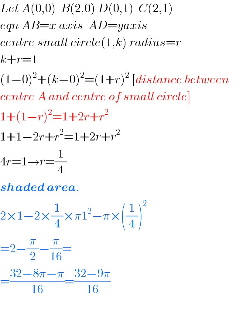 Let A(0,0)  B(2,0) D(0,1)  C(2,1)  eqn AB=x axis  AD=yaxis  centre small circle(1,k) radius=r  k+r=1  (1−0)^2 +(k−0)^2 =(1+r)^2  [distance between  centre A and centre of small circle]  1+(1−r)^2 =1+2r+r^2   1+1−2r+r^2 =1+2r+r^2   4r=1→r=(1/4)  shaded area.  2×1−2×(1/4)×π1^2 −π×((1/4))^2   =2−(π/2)−(π/(16))=  =((32−8π−π)/(16))=((32−9π)/(16))    