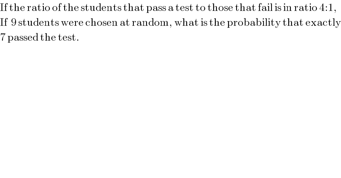 If the ratio of the students that pass a test to those that fail is in ratio 4:1,  If  9 students were chosen at random, what is the probability that exactly  7 passed the test.  