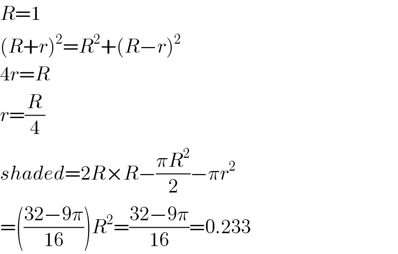 R=1  (R+r)^2 =R^2 +(R−r)^2   4r=R  r=(R/4)  shaded=2R×R−((πR^2 )/2)−πr^2   =(((32−9π)/(16)))R^2 =((32−9π)/(16))=0.233  