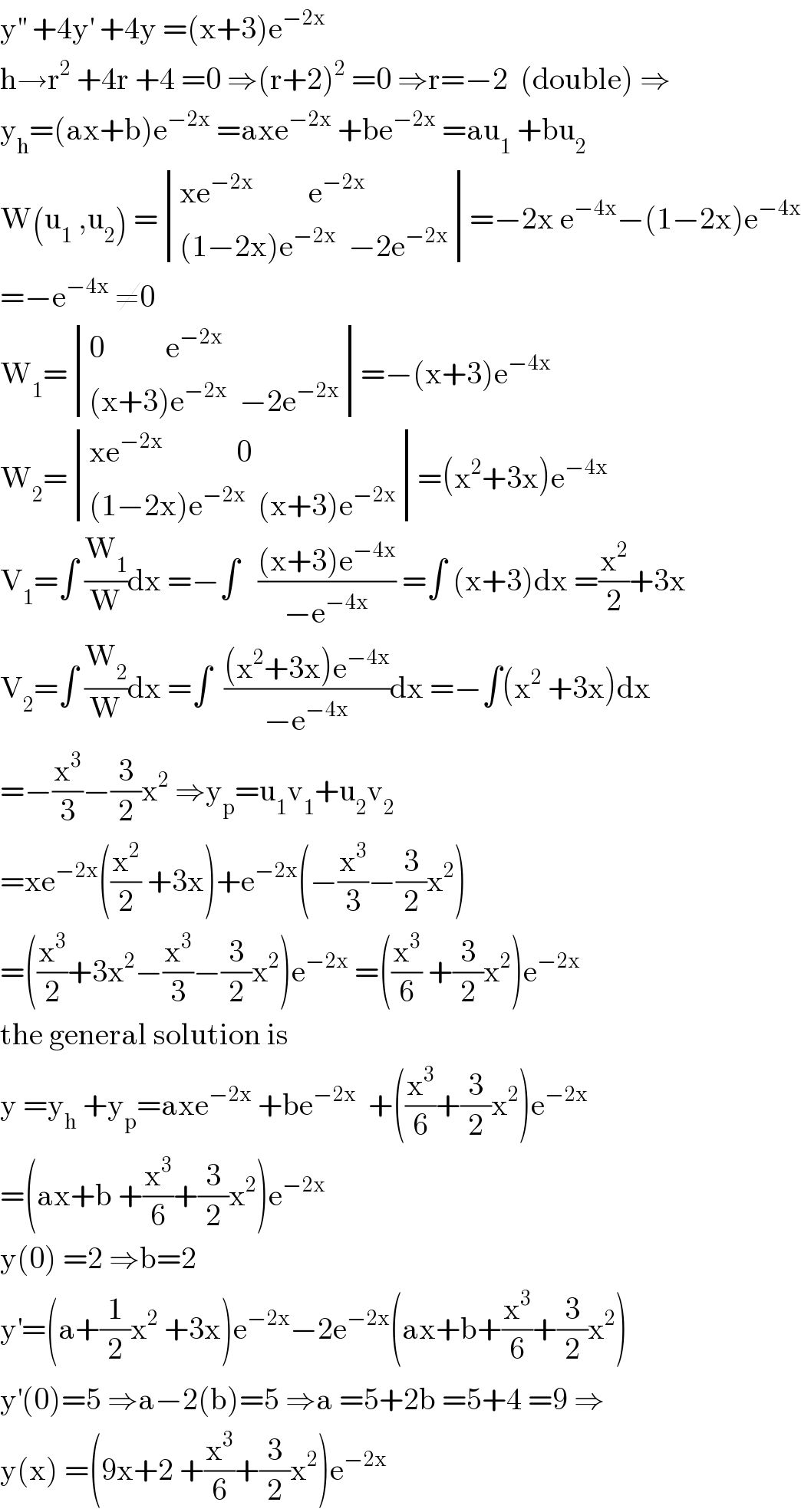 y^(′′)  +4y^′  +4y =(x+3)e^(−2x)   h→r^2  +4r +4 =0 ⇒(r+2)^2  =0 ⇒r=−2  (double) ⇒  y_h =(ax+b)e^(−2x)  =axe^(−2x)  +be^(−2x)  =au_1  +bu_2   W(u_1  ,u_2 ) = determinant (((xe^(−2x)          e^(−2x) )),(((1−2x)e^(−2x)   −2e^(−2x) )))=−2x e^(−4x) −(1−2x)e^(−4x)   =−e^(−4x)  ≠0  W_1 = determinant (((0          e^(−2x) )),(((x+3)e^(−2x)   −2e^(−2x) )))=−(x+3)e^(−4x)   W_2 = determinant (((xe^(−2x)             0)),(((1−2x)e^(−2x)   (x+3)e^(−2x) )))=(x^2 +3x)e^(−4x)   V_1 =∫ (W_1 /W)dx =−∫   (((x+3)e^(−4x) )/(−e^(−4x) )) =∫ (x+3)dx =(x^2 /2)+3x  V_2 =∫ (W_2 /W)dx =∫  (((x^2 +3x)e^(−4x) )/(−e^(−4x) ))dx =−∫(x^2  +3x)dx  =−(x^3 /3)−(3/2)x^2  ⇒y_p =u_1 v_1 +u_2 v_2   =xe^(−2x) ((x^2 /2) +3x)+e^(−2x) (−(x^3 /3)−(3/2)x^2 )  =((x^3 /2)+3x^2 −(x^3 /3)−(3/2)x^2 )e^(−2x)  =((x^3 /6) +(3/2)x^2 )e^(−2x)   the general solution is  y =y_h  +y_p =axe^(−2x)  +be^(−2x)   +((x^3 /6)+(3/2)x^2 )e^(−2x)   =(ax+b +(x^3 /6)+(3/2)x^2 )e^(−2x)   y(0) =2 ⇒b=2  y^′ =(a+(1/2)x^2  +3x)e^(−2x) −2e^(−2x) (ax+b+(x^3 /6)+(3/2)x^2 )  y^′ (0)=5 ⇒a−2(b)=5 ⇒a =5+2b =5+4 =9 ⇒  y(x) =(9x+2 +(x^3 /6)+(3/2)x^2 )e^(−2x)   