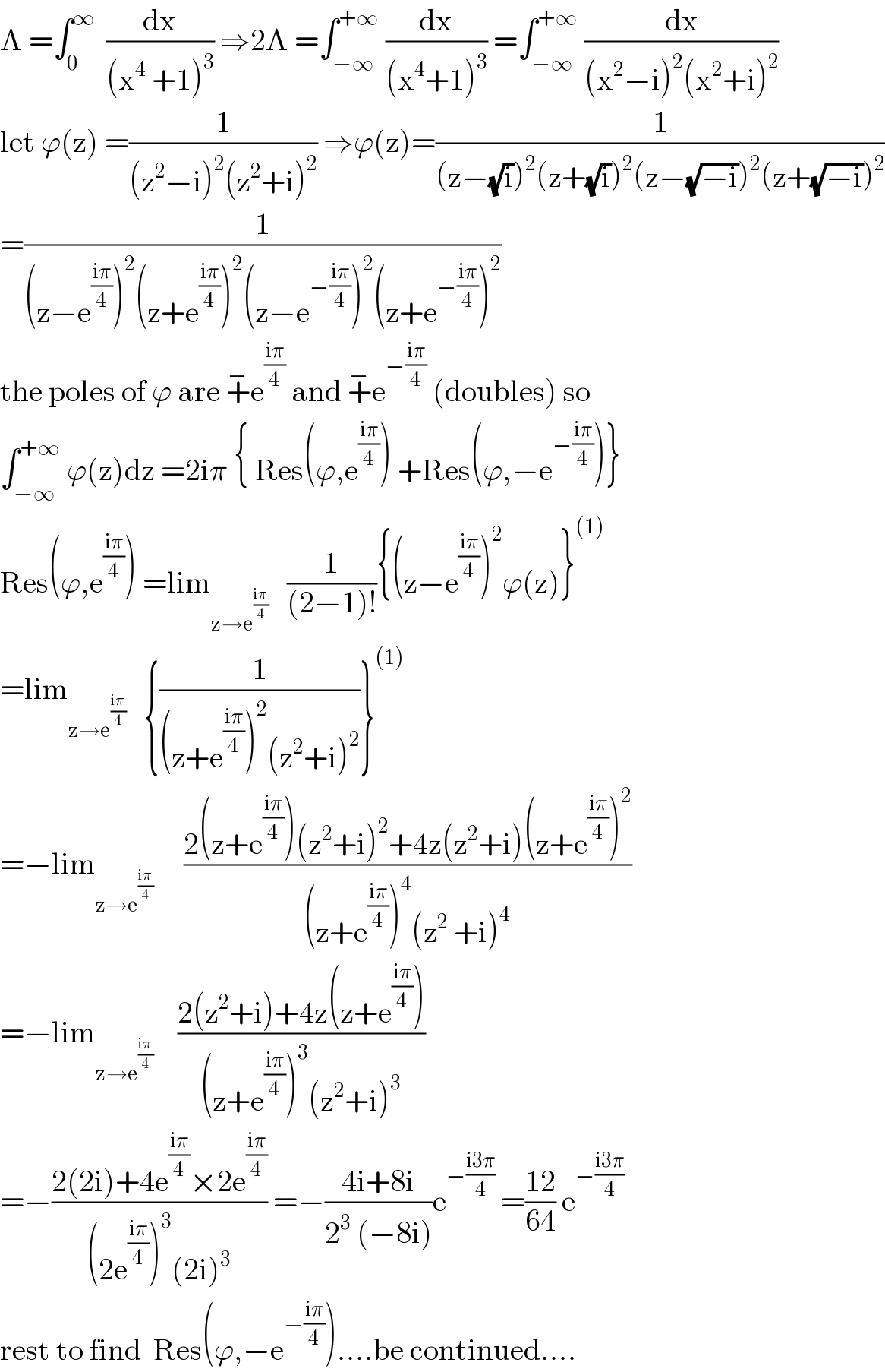 A =∫_0 ^∞   (dx/((x^4  +1)^3 )) ⇒2A =∫_(−∞) ^(+∞)  (dx/((x^4 +1)^3 )) =∫_(−∞) ^(+∞)  (dx/((x^2 −i)^2 (x^2 +i)^2 ))  let ϕ(z) =(1/((z^2 −i)^2 (z^2 +i)^2 )) ⇒ϕ(z)=(1/((z−(√i))^2 (z+(√i))^2 (z−(√(−i)))^2 (z+(√(−i)))^2 ))  =(1/((z−e^((iπ)/4) )^2 (z+e^((iπ)/4) )^2 (z−e^(−((iπ)/4)) )^2 (z+e^(−((iπ)/4)) )^2 ))  the poles of ϕ are +^− e^((iπ)/4)  and +^− e^(−((iπ)/4))  (doubles) so  ∫_(−∞) ^(+∞)  ϕ(z)dz =2iπ { Res(ϕ,e^((iπ)/4) ) +Res(ϕ,−e^(−((iπ)/4)) )}  Res(ϕ,e^((iπ)/4) ) =lim_(z→e^((iπ)/4) )    (1/((2−1)!)){(z−e^((iπ)/4) )^2 ϕ(z)}^((1))   =lim_(z→e^((iπ)/4) )    {(1/((z+e^((iπ)/4) )^2 (z^2 +i)^2 ))}^((1))   =−lim_(z→e^((iπ)/4) )      ((2(z+e^((iπ)/4) )(z^2 +i)^2 +4z(z^2 +i)(z+e^((iπ)/4) )^2 )/((z+e^((iπ)/4) )^4 (z^2  +i)^4 ))  =−lim_(z→e^((iπ)/4) )     ((2(z^2 +i)+4z(z+e^((iπ)/4) ))/((z+e^((iπ)/4) )^3 (z^2 +i)^3 ))  =−((2(2i)+4e^((iπ)/4) ×2e^((iπ)/4) )/((2e^((iπ)/4) )^3 (2i)^3 )) =−((4i+8i)/(2^3  (−8i)))e^(−((i3π)/4))  =((12)/(64)) e^(−((i3π)/4))   rest to find  Res(ϕ,−e^(−((iπ)/4)) )....be continued....  