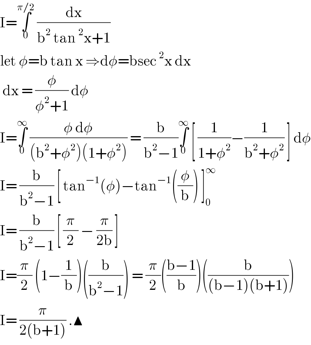 I=∫_0 ^(π/2)  (dx/(b^2  tan^2 x+1))  let φ=b tan x ⇒dφ=bsec^2 x dx    dx = (φ/(φ^2 +1)) dφ   I=∫_0 ^∞  ((φ dφ)/((b^2 +φ^2 )(1+φ^2 ))) = (b/(b^2 −1))∫_0 ^∞  [ (1/(1+φ^2 ))−(1/(b^2 +φ^2 )) ] dφ  I= (b/(b^2 −1)) [ tan^(−1) (φ)−tan^(−1) ((φ/b)) ]_0 ^∞   I= (b/(b^2 −1)) [ (π/2) − (π/(2b)) ]  I=(π/2) (1−(1/b))((b/(b^2 −1))) = (π/2)(((b−1)/b))((b/((b−1)(b+1))))  I= (π/(2(b+1))) .▲  