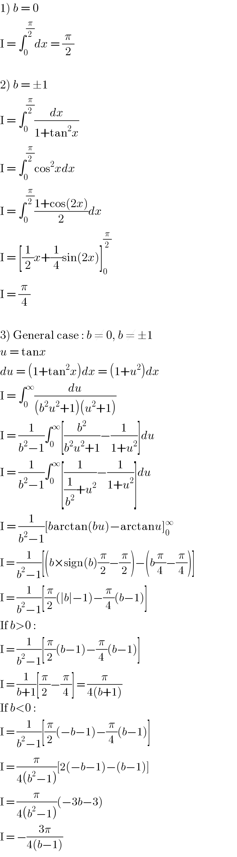 1) b = 0  I = ∫_0 ^(π/2) dx = (π/2)    2) b = ±1  I = ∫_0 ^(π/2) (dx/(1+tan^2 x))  I = ∫_0 ^(π/2) cos^2 xdx  I = ∫_0 ^(π/2) ((1+cos(2x))/2)dx  I = [(1/2)x+(1/4)sin(2x)]_0 ^(π/2)   I = (π/4)    3) General case : b ≠ 0, b ≠ ±1  u = tanx  du = (1+tan^2 x)dx = (1+u^2 )dx  I = ∫_0 ^∞ (du/((b^2 u^2 +1)(u^2 +1)))  I = (1/(b^2 −1))∫_0 ^∞ [(b^2 /(b^2 u^2 +1))−(1/(1+u^2 ))]du  I = (1/(b^2 −1))∫_0 ^∞ [(1/((1/b^2 )+u^2 ))−(1/(1+u^2 ))]du  I = (1/(b^2 −1))[barctan(bu)−arctanu]_0 ^∞   I = (1/(b^2 −1))[(b×sign(b)(π/2)−(π/2))−(b(π/4)−(π/4))]  I = (1/(b^2 −1))[(π/2)(∣b∣−1)−(π/4)(b−1)]  If b>0 :  I = (1/(b^2 −1))[(π/2)(b−1)−(π/4)(b−1)]  I = (1/(b+1))[(π/2)−(π/4)] = (π/(4(b+1)))  If b<0 :  I = (1/(b^2 −1))[(π/2)(−b−1)−(π/4)(b−1)]  I = (π/(4(b^2 −1)))[2(−b−1)−(b−1)]  I = (π/(4(b^2 −1)))(−3b−3)  I = −((3π)/(4(b−1)))  