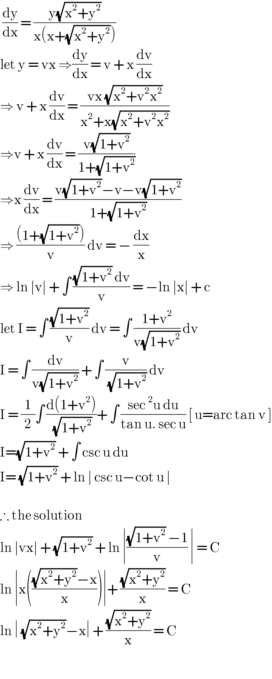  (dy/dx) = ((y(√(x^2 +y^2 )))/(x(x+(√(x^2 +y^2 )))))  let y = vx ⇒(dy/dx) = v + x (dv/dx)  ⇒ v + x (dv/dx) = ((vx (√(x^2 +v^2 x^2 )))/(x^2 +x(√(x^2 +v^2 x^2 ))))  ⇒v + x (dv/dx) = ((v(√(1+v^2 )))/(1+(√(1+v^2 ))))  ⇒x (dv/dx) = ((v(√(1+v^2 ))−v−v(√(1+v^2 )))/(1+(√(1+v^2 ))))  ⇒ (((1+(√(1+v^2 ))))/v) dv = − (dx/x)  ⇒ ln ∣v∣ + ∫ (((√(1+v^2 )) dv)/v) = −ln ∣x∣ + c   let I = ∫ ((√(1+v^2 ))/v) dv = ∫ ((1+v^2 )/(v(√(1+v^2 )))) dv  I = ∫ (dv/(v(√(1+v^2 )))) + ∫ (v/( (√(1+v^2 )))) dv  I = (1/2)∫ ((d(1+v^2 ))/( (√(1+v^2 ))))+ ∫ ((sec^2 u du)/(tan u. sec u)) [ u=arc tan v ]  I=(√(1+v^2 )) + ∫ csc u du   I= (√(1+v^2 )) + ln ∣ csc u−cot u ∣     ∴ the solution  ln ∣vx∣ + (√(1+v^2 )) + ln ∣(((√(1+v^2 )) −1)/v) ∣ = C  ln ∣x((((√(x^2 +y^2 ))−x)/x))∣+ ((√(x^2 +y^2 ))/x) = C  ln ∣ (√(x^2 +y^2 ))−x∣ + ((√(x^2 +y^2 ))/x) = C    