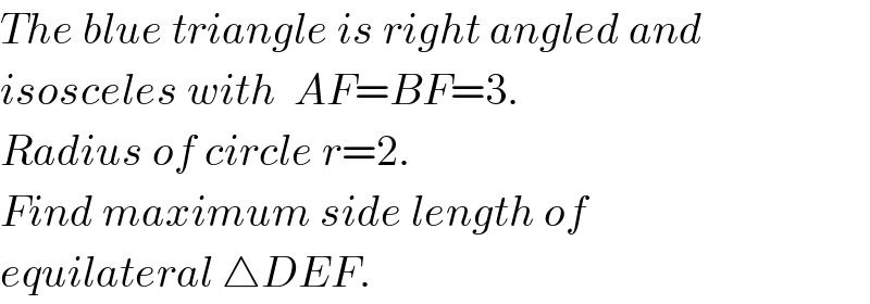 The blue triangle is right angled and  isosceles with  AF=BF=3.  Radius of circle r=2.  Find maximum side length of  equilateral △DEF.  
