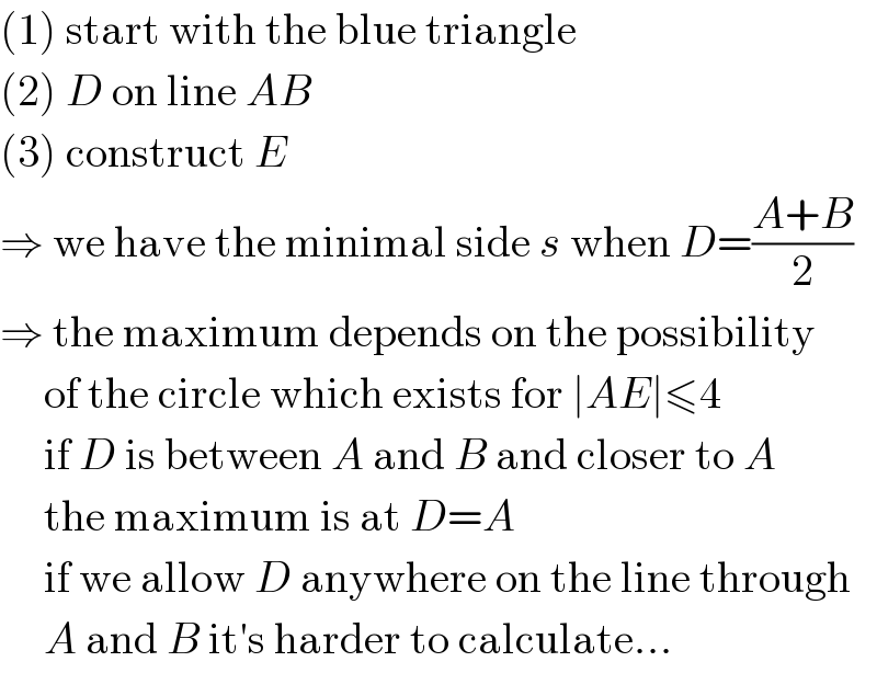(1) start with the blue triangle  (2) D on line AB  (3) construct E  ⇒ we have the minimal side s when D=((A+B)/2)  ⇒ the maximum depends on the possibility       of the circle which exists for ∣AE∣≤4       if D is between A and B and closer to A       the maximum is at D=A       if we allow D anywhere on the line through       A and B it′s harder to calculate...  