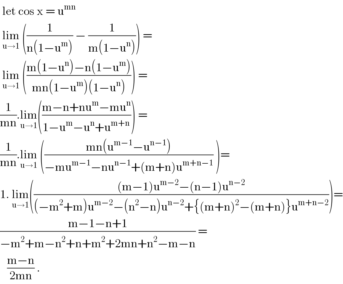  let cos x = u^(mn )    lim_(u→1)  ((1/(n(1−u^m ))) − (1/(m(1−u^n )))) =   lim_(u→1)  (((m(1−u^n )−n(1−u^m ))/(mn(1−u^m )(1−u^n )))) =  (1/(mn)).lim_(u→1) (((m−n+nu^m −mu^n )/(1−u^m −u^n +u^(m+n) ))) =  (1/(mn)).lim_(u→1)  (((mn(u^(m−1) −u^(n−1) ))/(−mu^(m−1) −nu^(n−1) +(m+n)u^(m+n−1) )) )=  1. lim_(u→1) ((((m−1)u^(m−2) −(n−1)u^(n−2) )/((−m^2 +m)u^(m−2) −(n^2 −n)u^(n−2) +{(m+n)^2 −(m+n)}u^(m+n−2) )))=  ((m−1−n+1)/(−m^2 +m−n^2 +n+m^2 +2mn+n^2 −m−n)) =     ((m−n)/(2mn)) .   