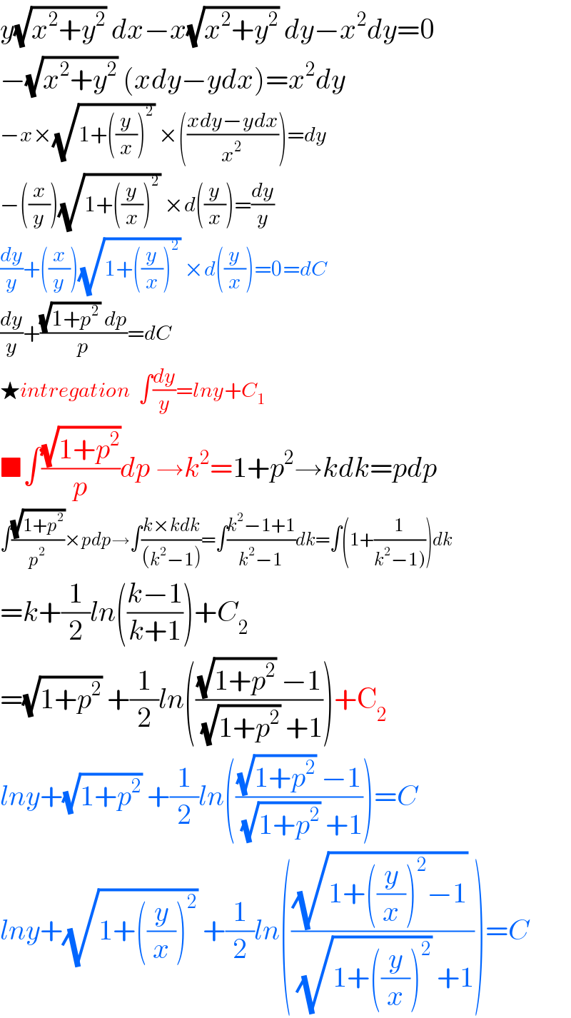 y(√(x^2 +y^2 )) dx−x(√(x^2 +y^2 )) dy−x^2 dy=0  −(√(x^2 +y^2 )) (xdy−ydx)=x^2 dy  −x×(√(1+((y/x))^2 )) ×(((xdy−ydx)/x^2 ))=dy  −((x/y))(√(1+((y/x))^2 )) ×d((y/x))=(dy/y)  (dy/y)+((x/y))(√(1+((y/x))^2 )) ×d((y/x))=0=dC  (dy/y)+(((√(1+p^2 )) dp)/p)=dC  ★intregation  ∫(dy/y)=lny+C_1   ■∫((√(1+p^2 ))/p)dp →k^2 =1+p^2 →kdk=pdp  ∫((√(1+p^2 ))/p^2 )×pdp→∫((k×kdk)/((k^2 −1)))=∫((k^2 −1+1)/(k^2 −1))dk=∫(1+(1/(k^2 −1))))dk  =k+(1/2)ln(((k−1)/(k+1)))+C_2   =(√(1+p^2 )) +(1/2)ln((((√(1+p^2 )) −1)/( (√(1+p^2 )) +1)))+C_2   lny+(√(1+p^2 )) +(1/2)ln((((√(1+p^2 )) −1)/( (√(1+p^2 )) +1)))=C  lny+(√(1+((y/x))^2 )) +(1/2)ln((((√(1+((y/x))^2 −1)) )/( (√(1+((y/x))^2 )) +1)))=C  