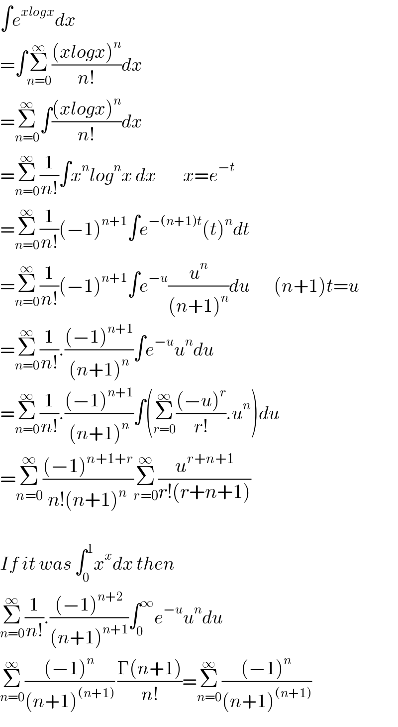 ∫e^(xlogx) dx  =∫Σ_(n=0) ^∞ (((xlogx)^n )/(n!))dx  =Σ_(n=0) ^∞ ∫(((xlogx)^n )/(n!))dx  =Σ_(n=0) ^∞ (1/(n!))∫x^n log^n x dx         x=e^(−t)   =Σ_(n=0) ^∞ (1/(n!))(−1)^(n+1) ∫e^(−(n+1)t) (t)^n dt  =Σ_(n=0) ^∞ (1/(n!))(−1)^(n+1) ∫e^(−u) (u^n /((n+1)^n ))du        (n+1)t=u  =Σ_(n=0) ^∞ (1/(n!)).(((−1)^(n+1) )/((n+1)^n ))∫e^(−u) u^n du  =Σ_(n=0) ^∞ (1/(n!)).(((−1)^(n+1) )/((n+1)^n ))∫(Σ_(r=0) ^∞ (((−u)^r )/(r!)).u^n )du   =Σ_(n=0) ^∞ (((−1)^(n+1+r) )/(n!(n+1)^n ))Σ_(r=0) ^∞ (u^(r+n+1) /(r!(r+n+1)))    If it was ∫_0 ^1 x^x dx then  Σ_(n=0) ^∞ (1/(n!)).(((−1)^(n+2) )/((n+1)^(n+1) ))∫_0 ^∞ e^(−u) u^n du  Σ_(n=0) ^∞ (((−1)^n )/((n+1)^((n+1)) )) ((Γ(n+1))/(n!))=Σ_(n=0) ^∞ (((−1)^n )/((n+1)^((n+1)) ))  