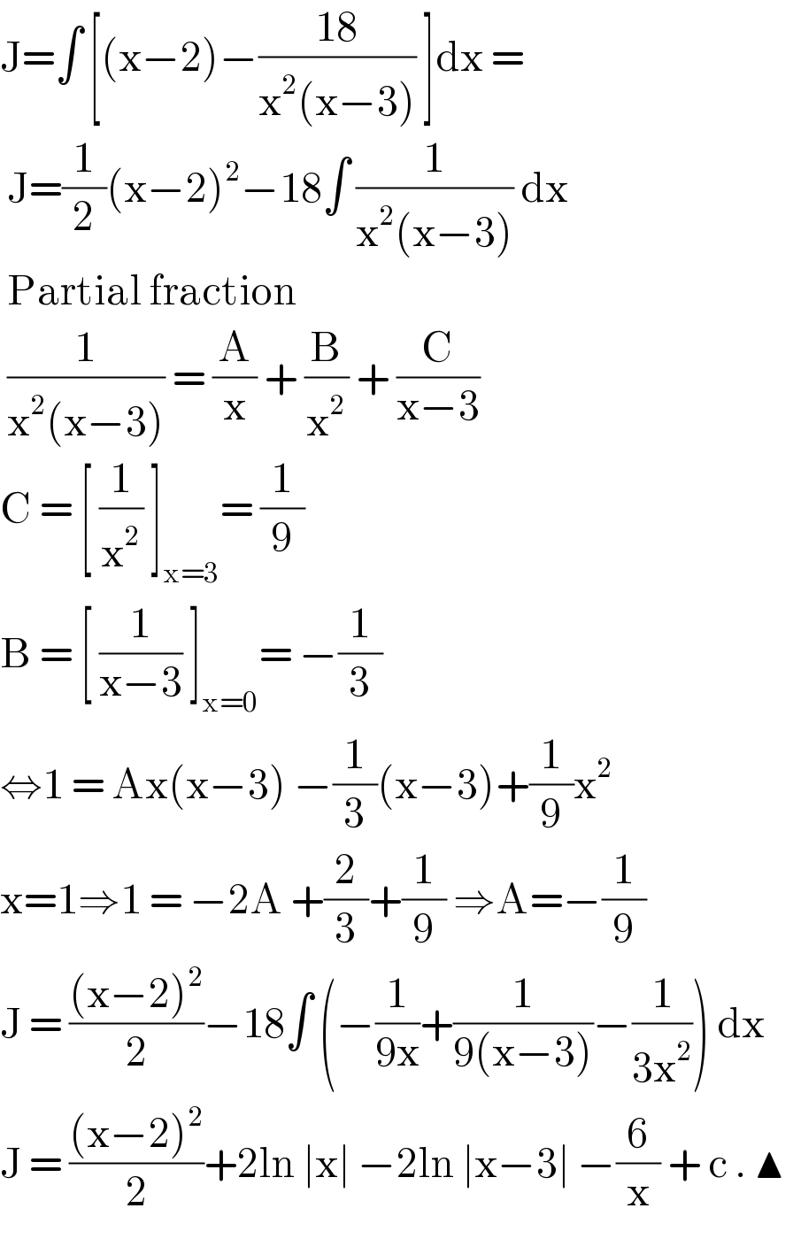 J=∫ [(x−2)−((18)/(x^2 (x−3))) ]dx =   J=(1/2)(x−2)^2 −18∫ (1/(x^2 (x−3))) dx    Partial fraction    (1/(x^2 (x−3))) = (A/x) + (B/x^2 ) + (C/(x−3))  C = [ (1/x^2 ) ]_(x=3) = (1/9)  B = [ (1/(x−3)) ]_(x=0) = −(1/3)  ⇔1 = Ax(x−3) −(1/3)(x−3)+(1/9)x^2   x=1⇒1 = −2A +(2/3)+(1/9) ⇒A=−(1/9)  J = (((x−2)^2 )/2)−18∫ (−(1/(9x))+(1/(9(x−3)))−(1/(3x^2 ))) dx  J = (((x−2)^2 )/2)+2ln ∣x∣ −2ln ∣x−3∣ −(6/x) + c . ▲   