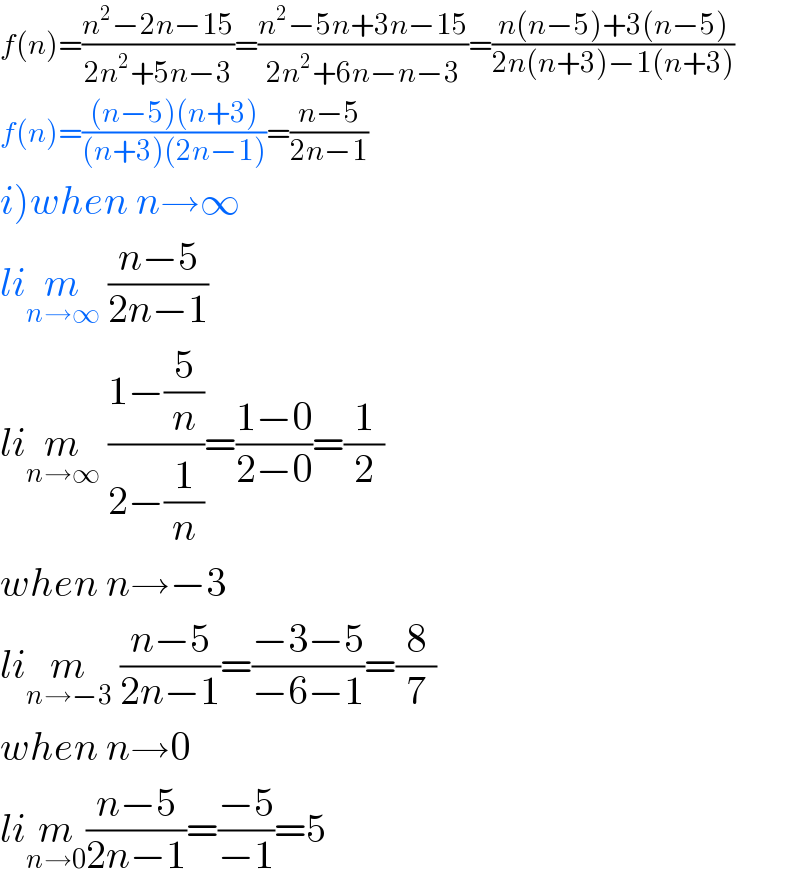 f(n)=((n^2 −2n−15)/(2n^2 +5n−3))=((n^2 −5n+3n−15)/(2n^2 +6n−n−3))=((n(n−5)+3(n−5))/(2n(n+3)−1(n+3)))  f(n)=(((n−5)(n+3))/((n+3)(2n−1)))=((n−5)/(2n−1))  i)when n→∞  lim_(n→∞)  ((n−5)/(2n−1))  lim_(n→∞)  ((1−(5/n))/(2−(1/n)))=((1−0)/(2−0))=(1/2)  when n→−3  lim_(n→−3)  ((n−5)/(2n−1))=((−3−5)/(−6−1))=(8/7)  when n→0  lim_(n→0) ((n−5)/(2n−1))=((−5)/(−1))=5  