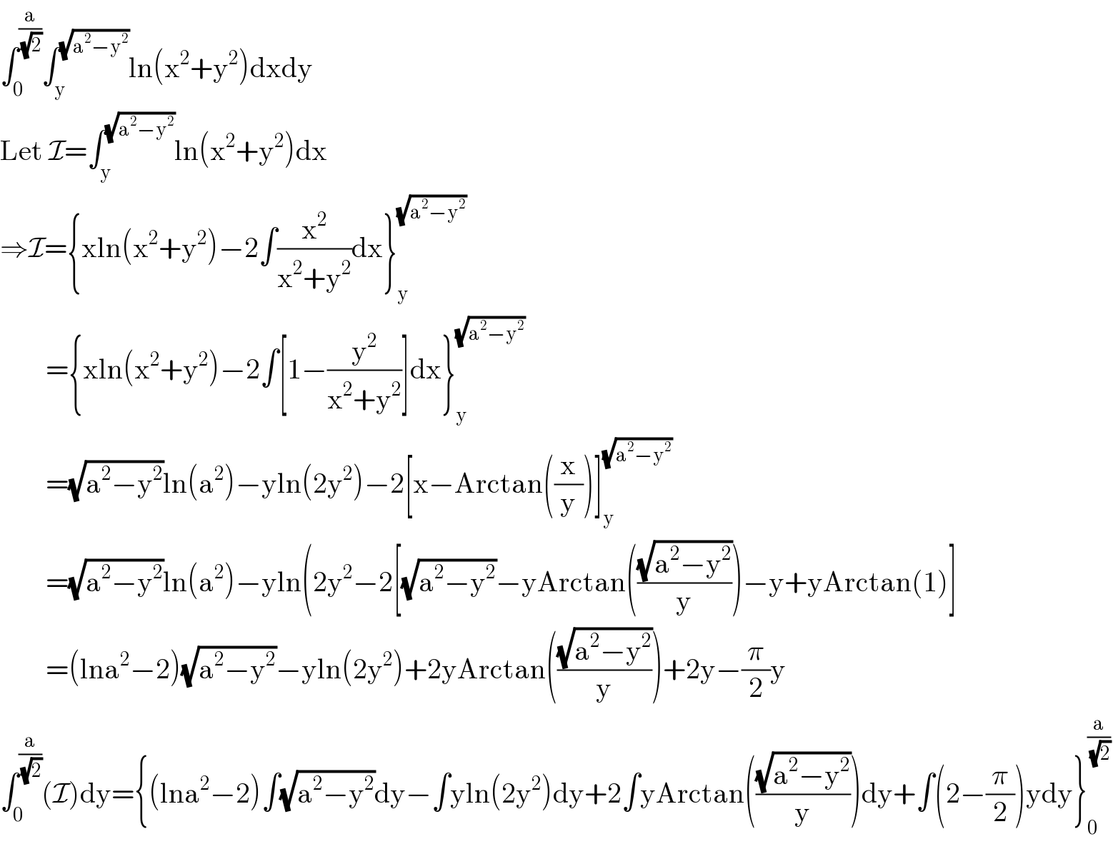 ∫_0 ^(a/( (√2))) ∫_y ^(√(a^2 −y^2 )) ln(x^2 +y^2 )dxdy  Let I=∫_y ^(√(a^2 −y^2 )) ln(x^2 +y^2 )dx  ⇒I={xln(x^2 +y^2 )−2∫(x^2 /(x^2 +y^2 ))dx}_y ^(√(a^2 −y^2 ))           ={xln(x^2 +y^2 )−2∫[1−(y^2 /(x^2 +y^2 ))]dx}_y ^(√(a^2 −y^2 ))           =(√(a^2 −y^2 ))ln(a^2 )−yln(2y^2 )−2[x−Arctan((x/y))]_y ^(√(a^2 −y^2 ))           =(√(a^2 −y^2 ))ln(a^2 )−yln(2y^2 −2[(√(a^2 −y^2 ))−yArctan(((√(a^2 −y^2 ))/y))−y+yArctan(1)]          =(lna^2 −2)(√(a^2 −y^2 ))−yln(2y^2 )+2yArctan(((√(a^2 −y^2 ))/y))+2y−(π/2)y  ∫_0 ^(a/( (√2))) (I)dy={(lna^2 −2)∫(√(a^2 −y^2 ))dy−∫yln(2y^2 )dy+2∫yArctan(((√(a^2 −y^2 ))/y))dy+∫(2−(π/2))ydy}_0 ^(a/( (√2)))   