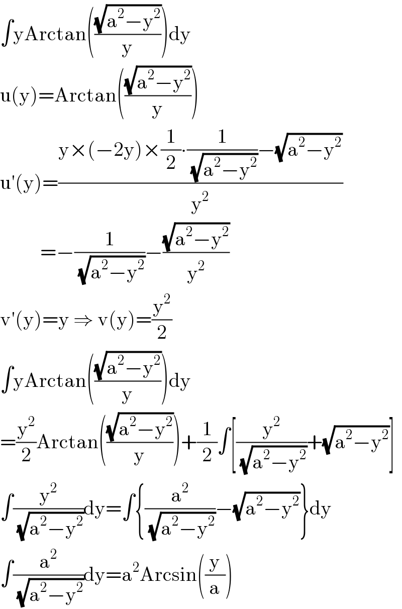 ∫yArctan(((√(a^2 −y^2 ))/y))dy  u(y)=Arctan(((√(a^2 −y^2 ))/y))  u′(y)=((y×(−2y)×(1/2)∙(1/( (√(a^2 −y^2 ))))−(√(a^2 −y^2 )))/y^2 )            =−(1/( (√(a^2 −y^2 ))))−((√(a^2 −y^2 ))/y^2 )  v′(y)=y ⇒ v(y)=(y^2 /2)  ∫yArctan(((√(a^2 −y^2 ))/y))dy  =(y^2 /2)Arctan(((√(a^2 −y^2 ))/y))+(1/2)∫[(y^2 /( (√(a^2 −y^2 ))))+(√(a^2 −y^2 ))]  ∫(y^2 /( (√(a^2 −y^2 ))))dy=∫{(a^2 /( (√(a^2 −y^2 ))))−(√(a^2 −y^2 ))}dy  ∫(a^2 /( (√(a^2 −y^2 ))))dy=a^2 Arcsin((y/a))  