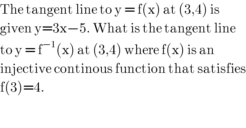 The tangent line to y = f(x) at (3,4) is  given y=3x−5. What is the tangent line  to y = f^(−1) (x) at (3,4) where f(x) is an  injective continous function that satisfies  f(3)=4.  