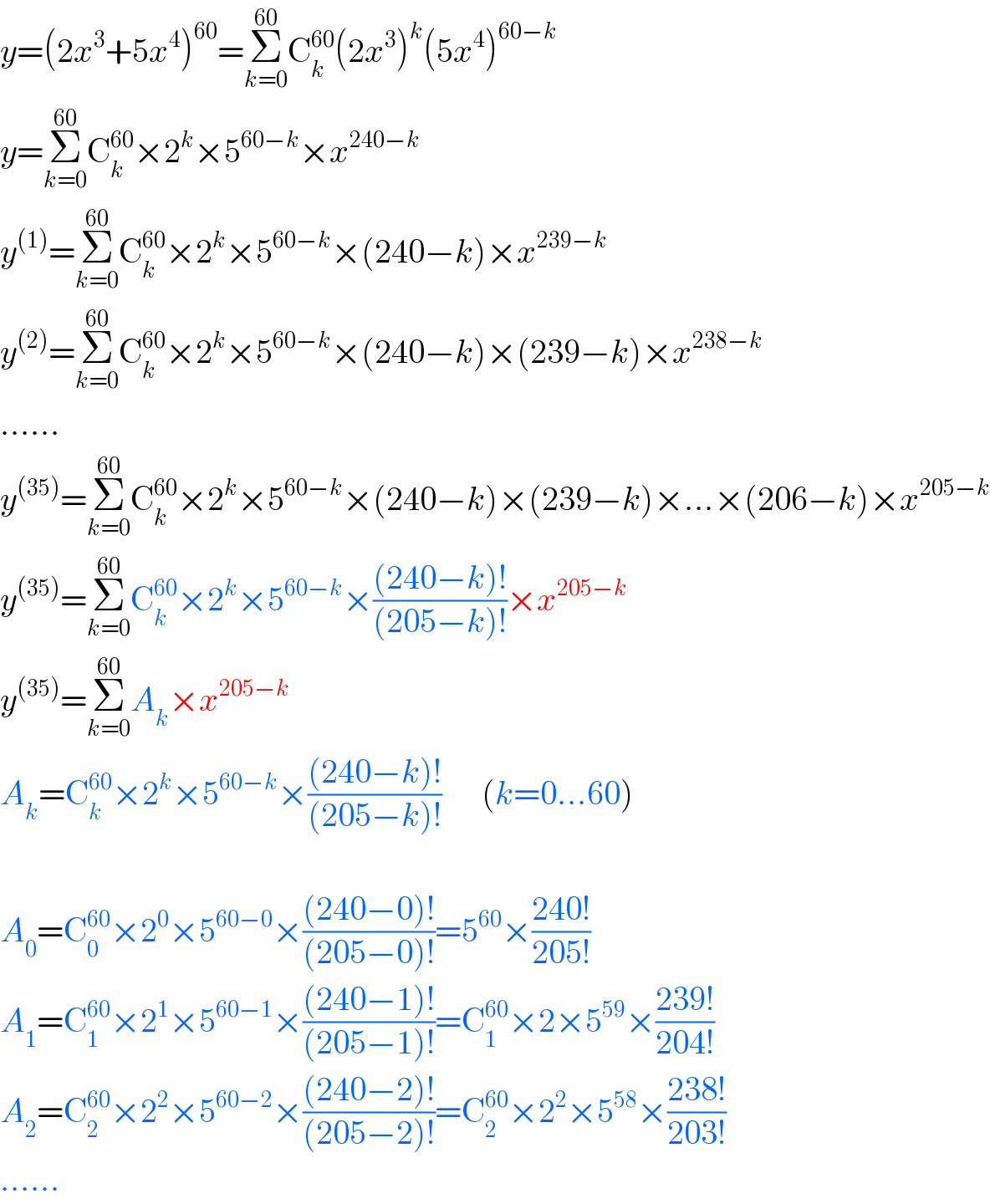 y=(2x^3 +5x^4 )^(60) =Σ_(k=0) ^(60) C_k ^(60) (2x^3 )^k (5x^4 )^(60−k)   y=Σ_(k=0) ^(60) C_k ^(60) ×2^k ×5^(60−k) ×x^(240−k)   y^((1)) =Σ_(k=0) ^(60) C_k ^(60) ×2^k ×5^(60−k) ×(240−k)×x^(239−k)   y^((2)) =Σ_(k=0) ^(60) C_k ^(60) ×2^k ×5^(60−k) ×(240−k)×(239−k)×x^(238−k)   ......  y^((35)) =Σ_(k=0) ^(60) C_k ^(60) ×2^k ×5^(60−k) ×(240−k)×(239−k)×...×(206−k)×x^(205−k)   y^((35)) =Σ_(k=0) ^(60) C_k ^(60) ×2^k ×5^(60−k) ×(((240−k)!)/((205−k)!))×x^(205−k)   y^((35)) =Σ_(k=0) ^(60) A_k ×x^(205−k)   A_k =C_k ^(60) ×2^k ×5^(60−k) ×(((240−k)!)/((205−k)!))      (k=0...60)    A_0 =C_0 ^(60) ×2^0 ×5^(60−0) ×(((240−0)!)/((205−0)!))=5^(60) ×((240!)/(205!))  A_1 =C_1 ^(60) ×2^1 ×5^(60−1) ×(((240−1)!)/((205−1)!))=C_1 ^(60) ×2×5^(59) ×((239!)/(204!))  A_2 =C_2 ^(60) ×2^2 ×5^(60−2) ×(((240−2)!)/((205−2)!))=C_2 ^(60) ×2^2 ×5^(58) ×((238!)/(203!))  ......  