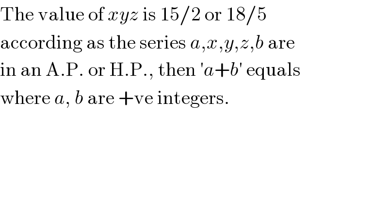 The value of xyz is 15/2 or 18/5  according as the series a,x,y,z,b are  in an A.P. or H.P., then ′a+b′ equals  where a, b are +ve integers.  
