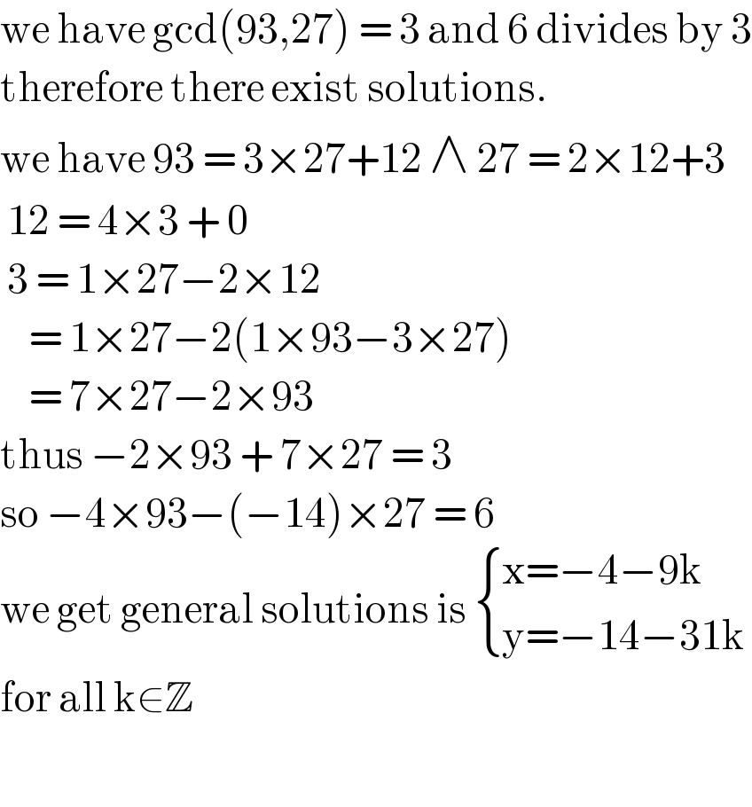 we have gcd(93,27) = 3 and 6 divides by 3  therefore there exist solutions.   we have 93 = 3×27+12 ∧ 27 = 2×12+3   12 = 4×3 + 0    3 = 1×27−2×12       = 1×27−2(1×93−3×27)      = 7×27−2×93  thus −2×93 + 7×27 = 3  so −4×93−(−14)×27 = 6  we get general solutions is  { ((x=−4−9k)),((y=−14−31k)) :}  for all k∈Z     
