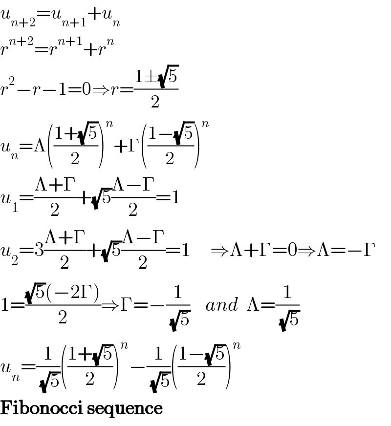 u_(n+2) =u_(n+1) +u_n   r^(n+2) =r^(n+1) +r^n   r^2 −r−1=0⇒r=((1±(√5))/2)  u_n =Λ(((1+(√5))/2))^n +Γ(((1−(√5))/2))^n   u_1 =((Λ+Γ)/2)+(√5)((Λ−Γ)/2)=1  u_2 =3((Λ+Γ)/2)+(√5)((Λ−Γ)/2)=1     ⇒Λ+Γ=0⇒Λ=−Γ  1=(((√5)(−2Γ))/2)⇒Γ=−(1/( (√5)))    and  Λ=(1/( (√5)))  u_n =(1/( (√5)))(((1+(√5))/2))^n −(1/( (√5)))(((1−(√5))/2))^n   Fibonocci sequence  