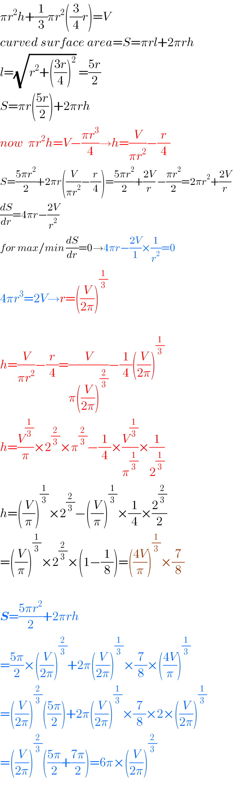 πr^2 h+(1/3)πr^2 ((3/4)r)=V  curved surface area=S=πrl+2πrh  l=(√(r^2 +(((3r)/4))^2 )) =((5r)/2)  S=πr(((5r)/2))+2πrh  now  πr^2 h=V−((πr^3 )/4)→h=(V/(πr^2 ))−(r/4)  S=((5πr^2 )/2)+2πr((V/(πr^2 ))−(r/4))=((5πr^2 )/2)+((2V)/r) −((πr^2 )/2)=2πr^2 +((2V)/r)  (dS/dr)=4πr−((2V)/r^2 )  for max/min (dS/dr)=0→4πr−((2V)/1)×(1/r^2 )=0  4πr^3 =2V→r=((V/(2π)))^(1/3)     h=(V/(πr^2 ))−(r/4)=(V/(π((V/(2π)))^(2/3) ))−(1/4)((V/(2π)))^(1/3)   h=(V^(1/3) /π)×2^(2/3) ×π^(2/3) −(1/4)×(V^(1/3) /π^(1/3) )×(1/2^(1/3) )  h=((V/π))^(1/3) ×2^(2/3) −((V/π))^(1/3) ×(1/4)×(2^(2/3) /2)  =((V/π))^(1/3) ×2^(2/3) ×(1−(1/8))=(((4V)/π))^(1/3) ×(7/8)    S=((5πr^2 )/2)+2πrh  =((5π)/2)×((V/(2π)))^(2/3) +2π((V/(2π)))^(1/3) ×(7/8)×(((4V)/π))^(1/3)   =((V/(2π)))^(2/3) (((5π)/2))+2π((V/(2π)))^(1/3) ×(7/8)×2×((V/(2π)))^(1/3)   =((V/(2π)))^(2/3) (((5π)/2)+((7π)/2))=6π×((V/(2π)))^(2/3)     