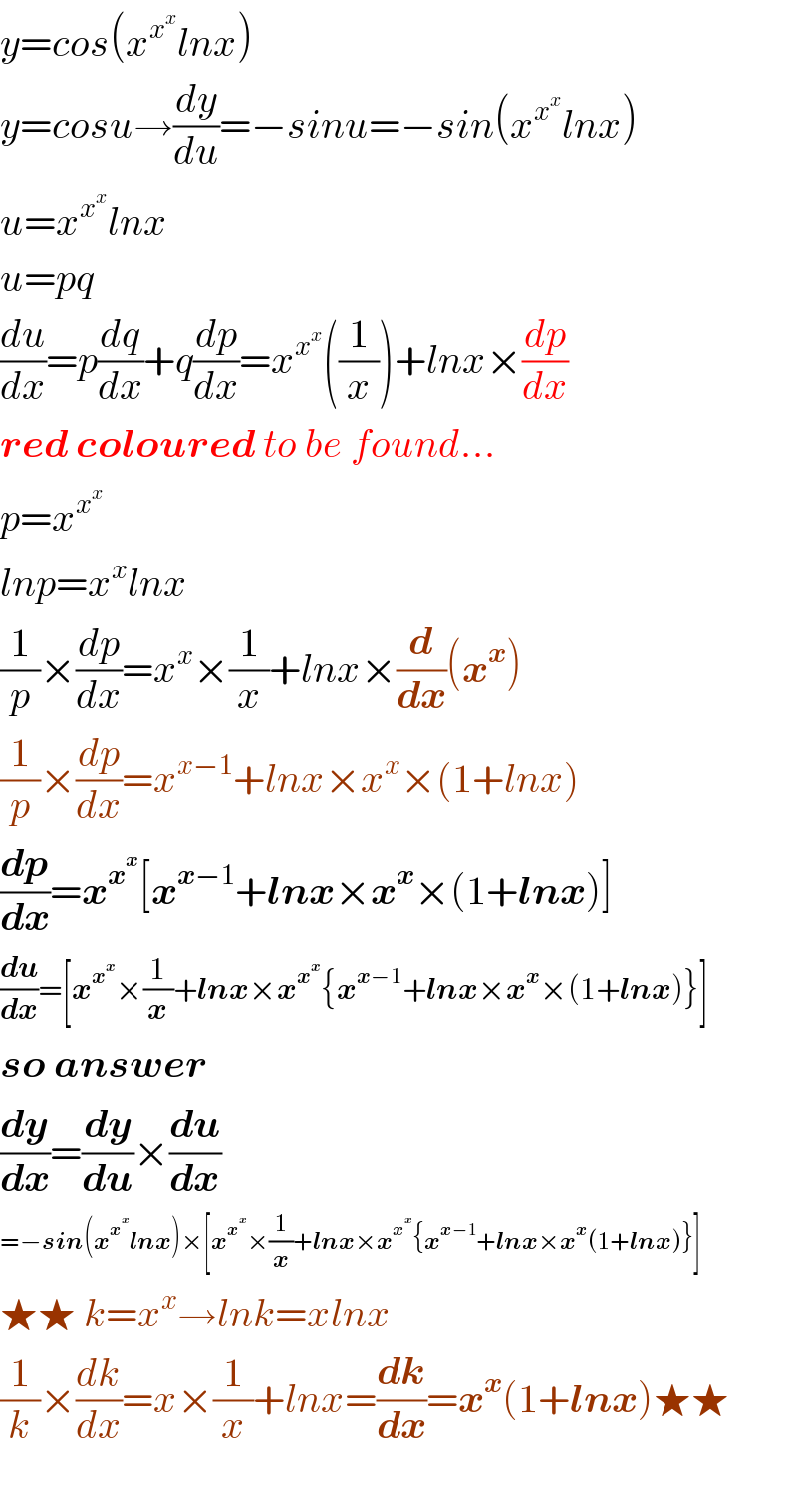 y=cos(x^x^x  lnx)  y=cosu→(dy/du)=−sinu=−sin(x^x^x  lnx)  u=x^x^x  lnx  u=pq  (du/dx)=p(dq/dx)+q(dp/dx)=x^x^x  ((1/x))+lnx×(dp/dx)  red coloured to be found...  p=x^x^x    lnp=x^x lnx  (1/p)×(dp/dx)=x^x ×(1/x)+lnx×(d/dx)(x^x )  (1/p)×(dp/dx)=x^(x−1) +lnx×x^x ×(1+lnx)  (dp/dx)=x^x^x  [x^(x−1) +lnx×x^x ×(1+lnx)]  (du/dx)=[x^x^x  ×(1/x)+lnx×x^x^x  {x^(x−1) +lnx×x^x ×(1+lnx)}]  so answer  (dy/dx)=(dy/du)×(du/dx)  =−sin(x^x^x  lnx)×[x^x^x  ×(1/x)+lnx×x^x^x  {x^(x−1) +lnx×x^x (1+lnx)}]  ★★ k=x^x →lnk=xlnx   (1/k)×(dk/dx)=x×(1/x)+lnx=(dk/dx)=x^x (1+lnx)★★    